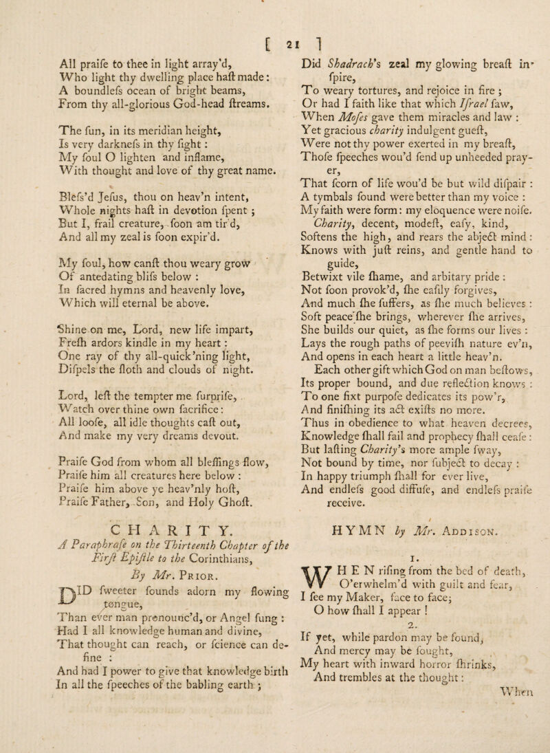 All praife to thee in light array’d. Who light thy dwelling place haft made: A boundlefs ocean of bright beams, From thy all-glorious God-head ftreams. The fun, in its meridian height. Is very darknefs in thy fight : My foul O lighten and inflame, With thought and love of thy great name. % Blefs’d Jefus, thou on heav’n intent, Whole nights haft in devotion fpent ; But I, frail creature, foon am tir'd. And all my zeal is foon expir’d. My foul, how canft thou weary grow Of antedating blifs below : In facred hymns and heavenly love, Which will eternal be above. Shine on me. Lord, new life impart, Frefh ardors kindle in my heart: One ray of thy all-quick’ning light, Difpels the floth and clouds of night. Lord, left the tempter me furprife, Watch over thine own facrifice: All loofe, all idle thoughts caft out, And make my very dreams devout. Praife God from whom all blefflngs-flow, Praife him all creatures here below : Praife him above ye heav’nly hoft, Praife Father, Son, and Holy Ghoft. ^ C LI A R I T Y. A Paraphrafe on the Thirteenth Chapter of the Firji Epifiie to the Corinthians, By Mr. Prior. ID Tweeter founds adorn my flowing ^ongue, Than efer man pronounc’d, or Angel fung : Had I all knowledge human and divine. That thought can reach, or fcience can de~ fine : And had I power to give that knowledge birth In all the fpeeches of the babling earth ; Did Shadraeh*s zeal my glowing bread in* fpire, To weary tortures, and rejoice in fire ; Or had I faith like that which Ifrael faw. When Mofes gave them miracles and law : Yet gracious charity indulgent gueft, Were not thy power exerted in my breaft, Thofe fpeeches wou’d fend up unheeded pray- ers That fcorn of life wou’d be but wild difpair : A tymbals found were better than my voice : My faith were form: my eloquence were noife. Charity, decent, modeft, eafy, kind, Softens the high, and rears the abjeCt mind : Knows with juft reins, and gentle hand to guide. Betwixt vile ftiame, and arbitary pride : Not foon provok’d, fhe eafily forgives. And much (he fuffers, as file much believes : Soft peace^fhe brings, wherever file arrives, She builds our quiet, as fhe forms our lives : Lays the rough paths of peevifh nature ev’n, And opens in each heart a little heav’n. Each other gift which God on man bellows, Its proper bound, and due reflection knows : To one fixt purpofe dedicates its pow’r. And finiftiing its act exifts no more. Thus in obedience to what heaven decrees, Knowledge fhall fail and prophecy (hall ceafe : But lading Charity’s more ample fway. Not bound by time, nor fubject to decay : In happy triumph fhall for ever live. And endlefs good diffufe, and endlefs praife receive. t HYMN by Mr. Addison. 1. H E N rifing from the bed of death, O’erwhelm’d with guilt and fear, I fee my Maker, face to face; O how fhall I appear ! 2. If yet, while pardon may be found, And mercy may be fought, My heart with inward horror fhrinks. And trembles at the thought; & When