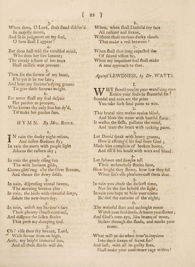 When thou, O Lord, fhalt fraud difclos’d In majefty fevere, And fit in judgment on my foul, O how fhall I appear ! 4* But thou haft told the troubled mind, Who does her Tins lament; The timely tribute of her tears Shall endlefs woe prevent* 5- I hen fee the forrow of my heart, E’er yet it be too late ; And hear my Saviour’s dying groans To give thefe for rows weight. 6. For never fhall my foul defpair Her pardon to procure, Who knows thy only Son has dy’d, To make her pardon fure. II Y M N. By Mrs. Rowe. / 1. N vain the dusky night retires, And fullen Ihadows fly; In vain the morn with purple light Adorns the caftern sky ; 2. In vain the gaudy rifing fun The wide horizon gilds, Comes glitt’ring o’er the filver ftreams, And chears the dewy fields. 3* In vain, difpenfing vernal fweets. The morning breezes play ; In vain, the birds with chearful fongs, Salute the new-born day. 4* In vain, unlefs my Saviour’s face 7hefe gloomy clouds controul, And diflipate the fullen fhadcs That prefs my drooping foul. 5* Oh ! vifit then thy fervant, Lord, Wiih favour from on high, Arife, my bright immortal fun, And -all thefe fhades will dig. 6. When, when fhall I behold thy facie All radiant and ferene, Without thofe envious dusky clouds That make a veil between ? 7* When fhall that long expedled day Of facred vifion be, When my impatient foul fhall make A near approach to thee. ^/>/LEWDNESS, by Dr. WATTS. I. WH Y fhould vou let your wand'ring eyes Entice your fouls to fhameful fin ! Scandal and ruin are the prize You take fuch fatal pains to win. 2. This brutal vice makes reafon blind, And blots the name with hateful ftains : It waftes the flefh, pollutes the mind, And tears the heart with racking pains. 3- Let David fpeak with heavy groans. How it eftrang’d his foul from God ; Made him complain of broken bones. And fill'd his houfe with wars and blood . 4* Let Solomon and Samfon tell Their melancholy ftories here, How bright they fhone, how low they fell When fin’s vile pleafures coft them dear. 5* In vain you chufe the darkeft time. Nor let the fun behold the fight; In vain you hope to hide your crime Behind the curtains of the night; 6. The wakeful ftars and midnight moon Watch your fouldeeds, &knowyourfhame ; And God’s own eye, lik« beams of noon, Strikes through the fhade, and marks your name. 7* What will ve do when heav’m inquires Into thofe feenes of fecret.fin? And luft, with all its guilty fires, Shall make your confciencrrage within?