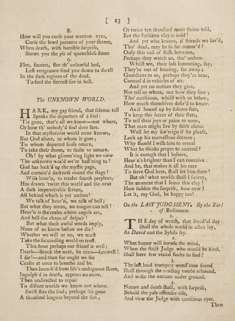 [23 8. Flow will you curfe your wanton eyes, Curfe the lewd partners of your fhame, When death, with horrible furprife. Shews you the pit of quenchlefs flame 9- Flee, flnners, flee th’ unlawful bed. Left vengeance fend you down to dwell In the dark regions of the dead. To feed the fierceft Are in hell. The UNKNOWN WORLD. HARK, my gay friend, that .folemn toll Speaks the departure of a foul: ^Tis gone, that’s -all we know—not where. Or how th’ unbody’d foul does fare. In that myfterious world none knows, , But Qod alone, to whom it goes ; To whom departed fouls return, To take their doom, to fmiie or mourn. Oh ! by what glimm’ring light we view The unknown world we’re haft’ning to ! God has lock’d up the myftic page, And curtain’d darknefs round the ftage ! Wife heav’n, to render fearch perplext,- Has drawm ’twixt this world and the next A dark impenetrable fcreerv All behind which is yet unfeen! We talk of heav’n, we talk of hell: But what they mean, no tongue can tell ! ' Heav’n is the realm where angels are, And hell the chaos of defpair ! But what thefe awful words imply, None of us know before we die ! Whether we will or no, we muft Take the fucceeding world on truft. This hour perhaps our friend is well; Death—ftruck the next, he cries—farewell !, I die!—and^then for ought we fee Ceafes at once to breathe and be. Thus launch'd from life’s ambiguous fhare, Ingulph'd in death, appears no more. Then undirected to repair To diftant worlds we know not where.: Swift flies the foul; perhaps ’tis gene A thoufand leagues beyond the fun , ] « Or twice ten thoufand more thrice told, Ere the forfaken clay is cold ! And yet who knows, if friends we lov’d, Tho’ dead, may be fo far remov’d ? Only this vail of fiefh between, Perhaps they watch us, tho’ unfeen. W hilft we, their lofs lamenting, fay, They’re out of hearing, far away ; Guardians to us, perhaps they’re near, Conceal'd in vehicles of air. And yet no notices they give, Nor tell us where, nor how they live ; Tho’ confcious, whilft with us below. How much themfelves defir’d to know. As if bound up by folemn fate. To keep this fecret of their ftate, To tell their joys or pains to none, That man might live by faith alone. Well let my fov’reign if he pleafe. Lock up his marvellous decrees ; Why fhould Iwifhhim to reveal What he thinks proper to conceal r It is enough that I believe, Heav’n’s brighter than I can conceive : And he, that makes it all his care To ferve God here, Fhall fee him there ! But oh! what worlds fhall I furvey. The moment that I leave this clay ? How fudden the furprife, how new ! Let it, my God, be happy too! , On the LASTJUDGMENT By the Ear! of Rofcomon , i. 'T FI E day of wrath, that dreadf*ul day I Shall the whole world in afhes lay, As David and the Sybils fay. 2. What horror will invade the mind, When the ftriCl Judge who would be kind,' Shall have few venial faults to find ? r% 3» The laft loud trumpets wond’rous found Shall through the rending tombs’rebound, And wake the nations under ground. T ■ Nature and death (hah, with furprife. Behold the pale offender rife, And view the Judge with confcious eyes. Then