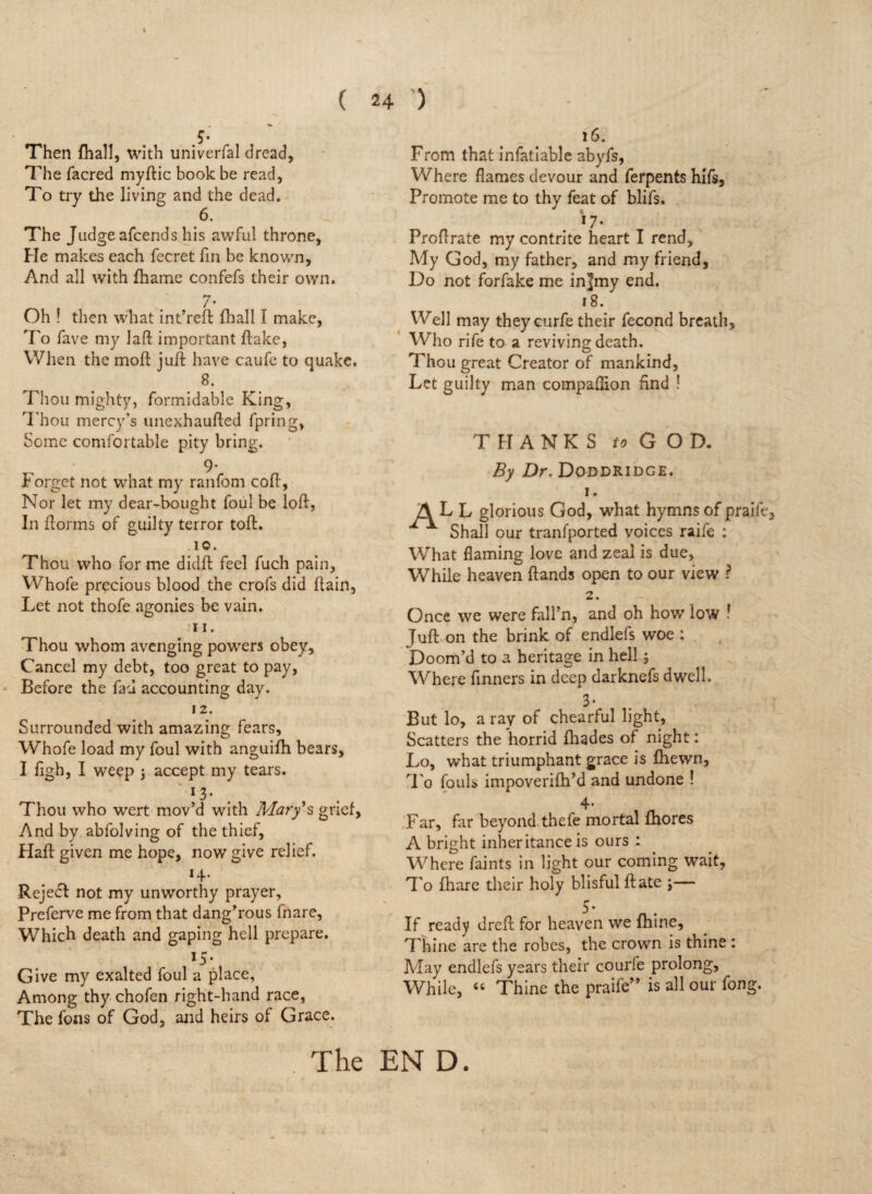 s ( • Then {hall, with univerfal dread, The facred myftic book be read, To try the living and the dead. 6. The Judge afcends his awful throne, He makes each fecret fin be known, And all with fhame confefs their own. 7- Oh ! then what int’reft fhall I make, To fave my laft important flake, When the moll: juft have caufe to quake. 8. Thou mighty, formidable King, Thou mercy’s unexhaufted fpring, Some comfortable pity bring. ' 9- Torget not what my ranfom coft. Nor let my dear-bought foul be loft, In {forms of guilty terror toft. 10. Thou who for me didft feel fuch pain, Whofe precious blood the crofs did ftain, Let not thofe agonies be vain. ;i i. Thou whom avenging powers obey. Cancel my debt, too great to pay, Before the fad accounting day. 12. Surrounded with amazing fears, Whofe load my foul with anguifh bears, I figb, I weep j accept my tears. *3- Thou who wert mov’d with Mary's grief, And by abfolving of the thief. Haft given me hope, now give relief. 14. Rejedf not my unworthy prayer, Preferve me from that dang’rous fnare, Which death and gaping hell prepare. 15- Give my exalted foul a place, Among thy chofen right-hand race, The fons of God, and heirs of Grace. . The 24 ) 16. From that infatiable abyfs, Where flames devour and ferpents hifs. Promote me to thy feat of blifs. J % *7- Proftrate my contrite heart I rend. My God, my father, and my friend, Do not forfake me in]my end. 18. Well may they curfe their fecond breath. Who rife to a reviving death. Thou great Creator of mankind, Let guilty man compaflion find ! THANKS to GOD. By Dr. Doddridge. 1. ALL glorious God, what hymns of praife, Shall our tranfported voices raife : What flaming love and zeal is due, While heaven ftands open to our view ? 2. Once we were fall’ll, and oh how low ! Juft on the brink of endlefs woe : Doom’d to a heritage in hell; Where finners in deep darknefs dwell. 3 - But lo, a ray of chearful light, Scatters the horrid {hades of night: Lo, what triumphant grace is {hewn, To fouls impoverifh’d and undone ! 4- Far, far beyond thefe mortal {hores A bright inheritance is ours : Where faints in light our coming wait. To {hare their holy blisful ft ate \— 5* If ready dreft for heaven we fhine. Thine are the robes, the crown is tnine : May endlefs years their courfe prolong. While, 44 Thine the praife” is all our fong. EN D.