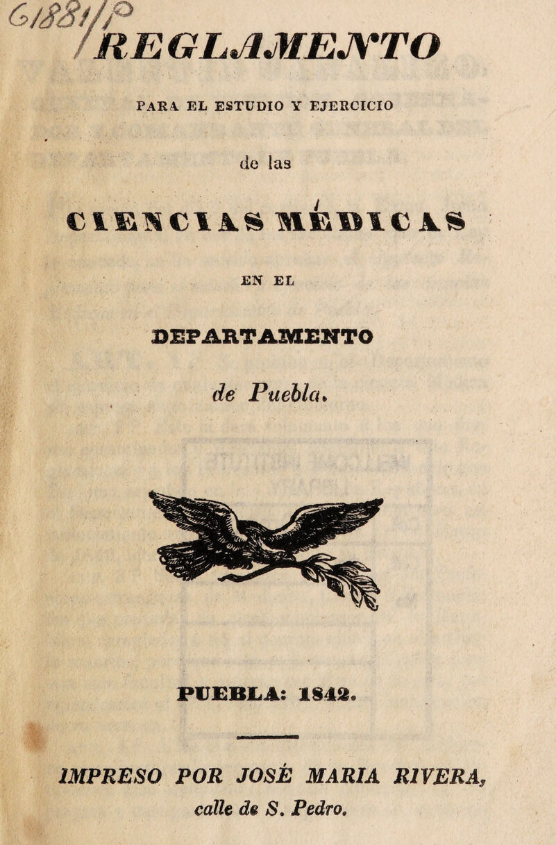 G/m/p /REGLAMENTO PARA. EL ESTUDIO Y EJERCICIO de las CIENCIAS MEElCiS EN EL DEPARTAMENTO de Puebla* PUEBLA: 1842. IMPRESO POR JOSÉ MARIA RIVERA, calle de S. Pedro.