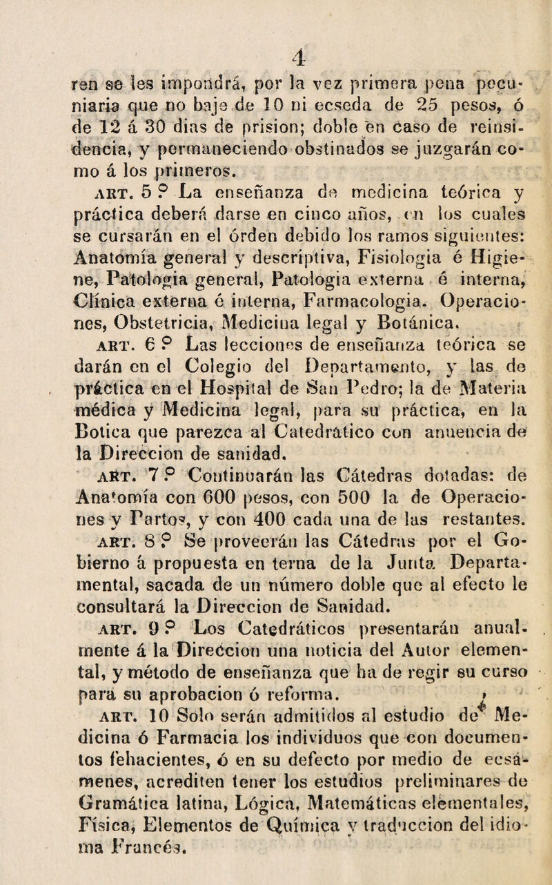 ren se les impondrá, por la vez primera pena pecu¬ niaria que no baje de 10 ni ecseda de 25 pesos, ó de 12 á 30 dias de prisión; doble en caso de reinsi- dencia, y permaneciendo obstinados se juzgarán co¬ mo á los primeros. art. 5 ? La enseñanza de medicina teórica y práctica deberá darse en cinco años, en los cuales se cursarán en el orden debido los ramos siguientes: Anatomía general y descriptiva, Fisiología é Higie¬ ne, Patología general, Patología externa é interna, Clínica externa é interna, Farmacología. Operacio¬ nes, Obstetricia, Medicina legal y Botánica. art. 6 P Las lecciones de enseñanza teórica se darán en el Colegio del Departamento, y las de práctica en el Hospital de San Pedro; la de Materia médica y Medicina legal, para su práctica, en la Botica que parezca al Catedrático con anuencia de la Dirección de sanidad. art. 7 P Continuarán las Cátedras dotadas: de Anafomía con 600 pesos, con 500 la de Operacio¬ nes y Parto?, y con 400 cada una de las restantes. art. 8 ? Se proveerán las Cátedras por el Go¬ bierno á propuesta en terna de la Junta Departa¬ mental, sacada de un número doble que al efecto le consultará la Dirección de Sanidad. art. 9 P Los Catedráticos presentarán anual, mente á la Dirección una noticia del Autor elemen¬ tal, y método de enseñanza que ha de regir su curso para su aprobación ó reforma. » art. 10 Solo serán admitidos al estudio de* Me¬ dicina ó Farmacia los individuos que con documen¬ tos fehacientes, ó en su defecto por medio de eesá- menes, acrediten tener los estudios preliminares de Gramática latina, Lógica, Matemáticas elementales, Física, Elementos de Química v traducción del idio¬ ma Francés.