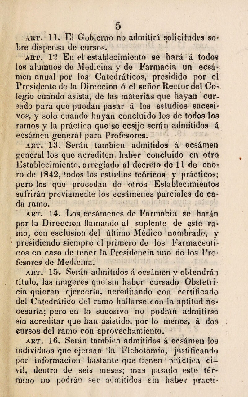 art. 11. El Gobierno no admitirá solicitudes so¬ bre dispensa de cursos. art. 12 En el establecimiento se hará á todos los alumnos de Medicina y do Farmacia un ecsá* men anual por los Catedráticos, presidido por el Presidente de la Dirección ó el señor Rector del Co¬ legio cuando asista, de las materias que hayan cur¬ sado para que puedan pasar d los estudios sucesi¬ vos, y solo cuando hayan concluido los de todos los ramos y la práctica que so ecsije serán admitidos á ecsárnen general para Profesores. art. 13. Serán también admitidos á ecsámen general los que acrediten haber concluido en otro Establecimiento, arreglado al decreto de 11 de ene- ro de 1842, todos los estudios teóricos y prácticos; pero los que procedan de otros Establecimientos sufrirán previamente los ecsámenes parciales de ca¬ da ramo. art. 14. Los ecsámenes de Farmacia se harán por la Dirección llamando al suplente de epte ra¬ mo, con esclusion del último Médico nombrado, y presidiendo siempre el primero de los Farmacéuti¬ cos en caso de tener la Presidencia uno de los Pro¬ fesores de Medicina. art. 15. Serán admitidos á ecsámen y obtendrán título, las mugeres que sin haber cursado Obstetri¬ cia quieran ejercerla, acreditando con certificado del Catedrático del ramo hallarse con la aptitud ne¬ cesaria; pero en lo sucesivo no podrán admitirse sin acreditar que han asistido, por lo menos, á dos Cursos del ramo con aprovechamiento. art. 16. Serán también admitidos á ecsámen los individuos que ejersan la Flebotomía, justificando por información bastante que tienen práctica ci¬ vil, dentro de seis meses; mas pasado este tér¬ mino no podrán ser admitidos sin haber practi-