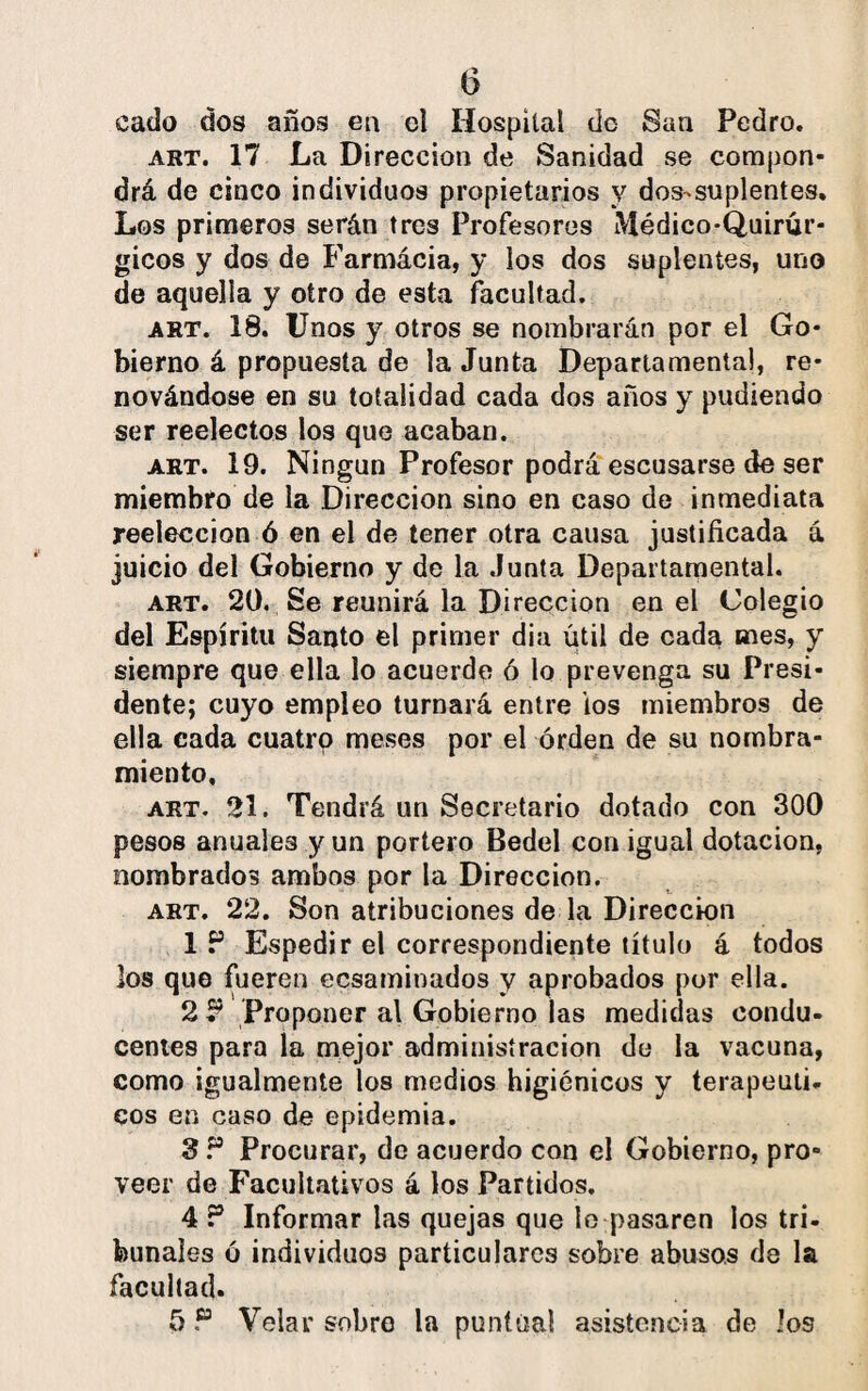 cado dos años en el Hospital do San Pedro. art. 17 La Dirección de Sanidad se compon* drá de cinco individuos propietarios y dos-suplentes. Los primeros serán tres Profesores Médico-Quirúr¬ gicos y dos de Farmácia, y los dos suplentes, uno de aquella y otro de esta facultad. art. 18. Unos y otros se nombrarán por el Go¬ bierno á propuesta de la Junta Departamental, re¬ novándose en su totalidad cada dos años y pudiendo ser reelectos los que acaban. art. 19. Ningún Profesor podrá escusarse de ser miembro de la Dirección sino en caso de inmediata reelección ó en el de tener otra causa justificada á juicio del Gobierno y de la Junta Departamental. art. 20. Se reunirá la Dirección en el Colegio del Espíritu Santo el primer dia útil de cada mes, y siempre que ella lo acuerde ó lo prevenga su Presi¬ dente; cuyo empleo turnará entre ios miembros de ella cada cuatro meses por el orden de su nombra¬ miento, art. 21. Tendrá un Secretario dotado con 300 pesos anuales y un portero Bedel con igual dotación, nombrados ambos por la Dirección. art. 22. Son atribuciones de la Dirección 1 P Espedir el correspondiente título á todos los que fueren ecsaminados y aprobados por ella. 2P Proponer al Gobierno las medidas condu¬ centes para la mejor administración de la vacuna, como igualmente los medios higiénicos y terapéuti¬ cos en caso de epidemia. 8P Procurar, de acuerdo con el Gobierno, pro¬ veer de Facultativos á los Partidos. 4 P Informar las quejas que le pasaren los tri¬ bunales ó individuos particulares sobre abusos de la facultad. 5 P Velar sobro la puntual asistencia de los