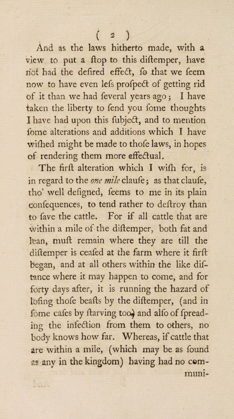 And as the laws hitherto made, with a view to pat a flop to this diftemper, have riot had the defired effed, fo that we feem now to have even lefs profped of getting rid of it than we had feverai years ago; I have taken the liberty to fend you feme thoughts I have had upon this fubjed, and to mention feme alterations and additions which I have wifhed might be made to thofe laws, in hopes of rendering them more effectual. The firft alteration which I wifh for, is in regard to the one mile claufe; as that claufe, tho’ well defigned, feems to me in its plain confequences, to tend rather to deftroy than to fave the cattle. For if all cattle that are within a mile of the diftemper, both fat and 1'ean, muft remain where they are till the diftemper is ceafed at the farm where it firft began, and at all others within the like dis¬ tance where it may happen to come, and for forty days after, it is running the hazard of lofing thofe beafts by the diftemper, (and in fame cafes by ftarving too^ and alfo of fpread- iiig the infedion from them to others, no body knows how far. Whereas, if cattle that are within a mile, (which may be as found as any in the kingdom) having had no com- muni-