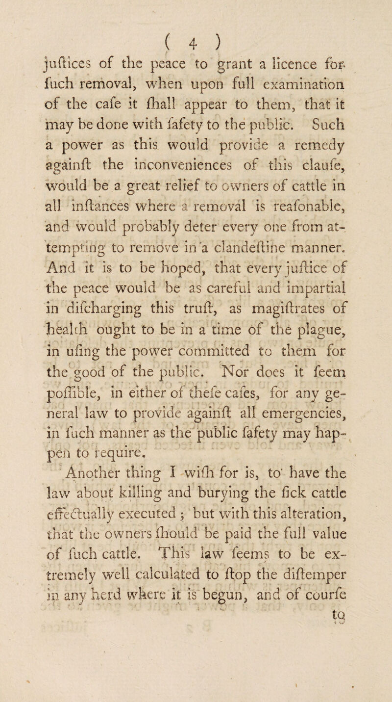 juftlces of the peace to grant a licence for* fuch removal, when upon full examination of the cafe it fhall appear to them, that it may be done with fafety to the public. Such a power as this would provide a remedy again ft the inconveniences of this claufe, would be a great relief to owners of cattle in all inftances where a removal is reafonable, and would probably deter every one from at¬ tempting to remove in a clandeftine manner. And it is to be hoped, that every iuftice of the peace would be as careful and impartial in difcharging this truft, as magiftrates of health ought to be in a time of the plague, in ufing the power committed tc them for the good of the public. Nor docs it feem poftible, in either of thefe cafes, for any ge¬ neral law to provide again ft all emergencies, in fuch manner as the public fafety may hap¬ pen to require. Another thing I wifti for is, to' have the law about killing and burying the fick cattle effectually executed ; but with this alteration, that the owners Ihould be paid the full value of fuch cattle. This law feems to be ex¬ tremely well calculated to ftop the diftemper in any herd where it is begun, and of courfe to < S.J \