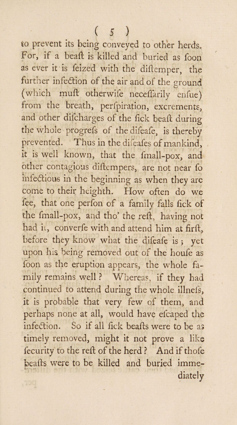 to prevent its being conveyed to other herds., For, if a beaffc is killed and buried as foon as ever it is feized with the diilemper, the further infedlion of the air and of the ground (which muft otherwife nece'ffarily enfue) from the breath, perforation, excrements, and other difcharges of the fick bead: during the whole progrefs of the difeafe, is thereby prevented. Thus in the difeafes of mankind, it is well known, that the fmall-pox, and other contagious diftempers, are not near fo infectious in the beginning as when they are come to their heighth. How often do we fee, that one perfon of a family falls fick of the fmall-pox, and tho’ the reft, having not had it, converfe with and attend him at firft, before they know what the difeafe is; yet upon his being removed out of the houfe as foon as the eruption appears, the whole fa¬ mily remains well ? Whereas, if they had continued to attend during the whole illnefs, it is probable that very few of them, and perhaps none at all, wmuld have efcaped the infection. So if all fick beafts were to be as timely removed, might it not prove a like fecurity to the reft of the herd ? And if thofe beafts were to be killed and buried imme- hr -■ . diately