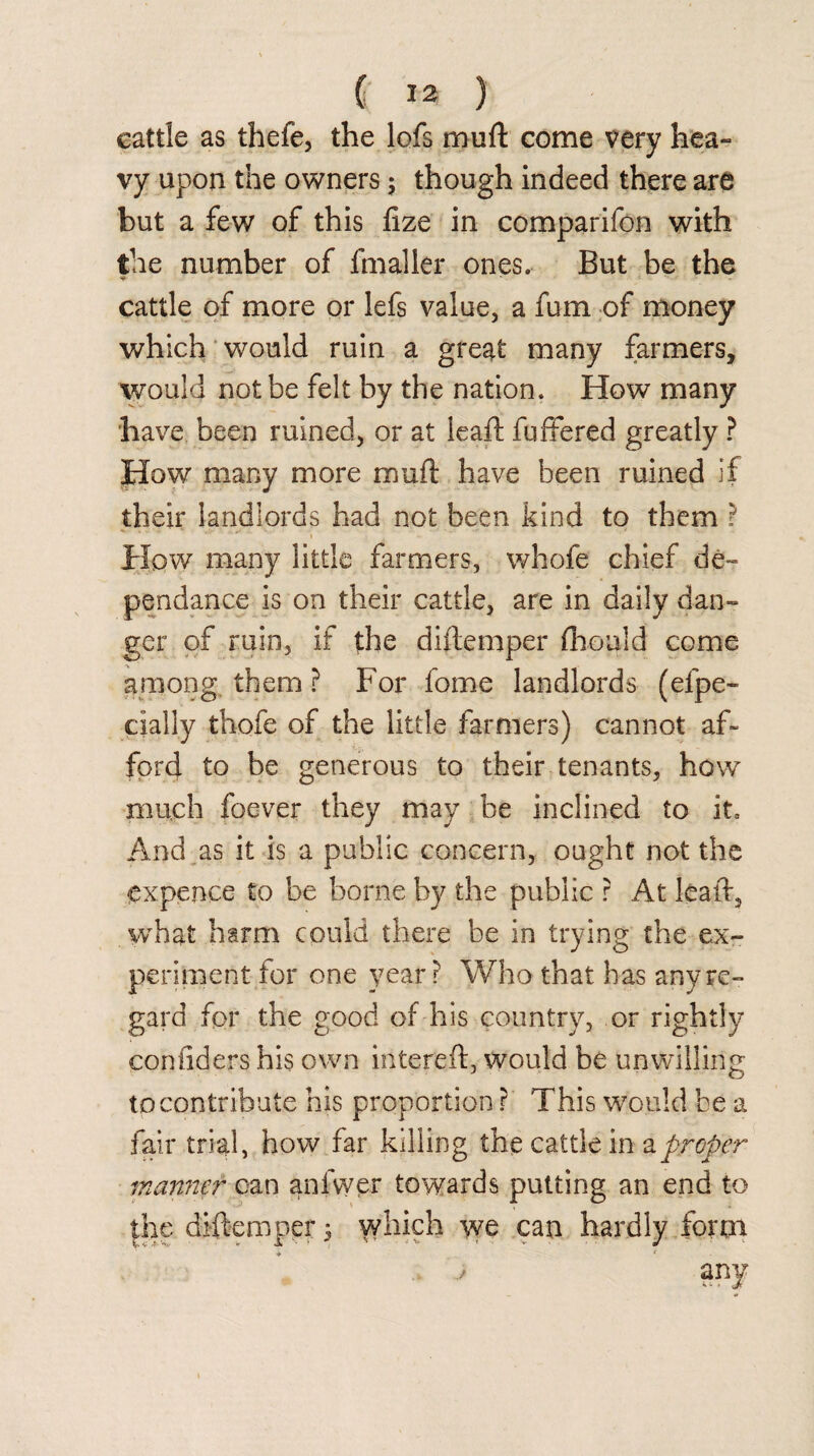 cattle as thefe, the lofs muft come very hea¬ vy upon the owners ; though indeed there are but a few of this fize in comparifon with the number of fmaller ones. But be the * - cattle of more or lefs value, a fum of money which would ruin a great many farmers, would not be felt by the nation. How many have been ruined, or at leaf!; fuffered greatly ? How many more muft have been ruined if their landlords had not been kind to them ? How many little farmers, whofe chief de- pendance is on their cattle, are in daily dan¬ ger of ruin, if the diftemper fliould come among them ? For fome landlords (efpe- cialiy thofe of the little farmers) cannot af¬ ford to be generous to their tenants, how much foever they may be inclined to it. And as it is a public concern, ought not the expence to be borne by the public ? At leaft, what harm could there be in trying the ex¬ periment for one year? Who that has any re¬ gard for the good of his country, or rightly confiders his own intereft, would be unwilling to contribute his proportion ? This would be a fair trial, how far killing the cattle in a proper manner can anfwer towards putting an end to the diftemper 3 which we can hardly form j