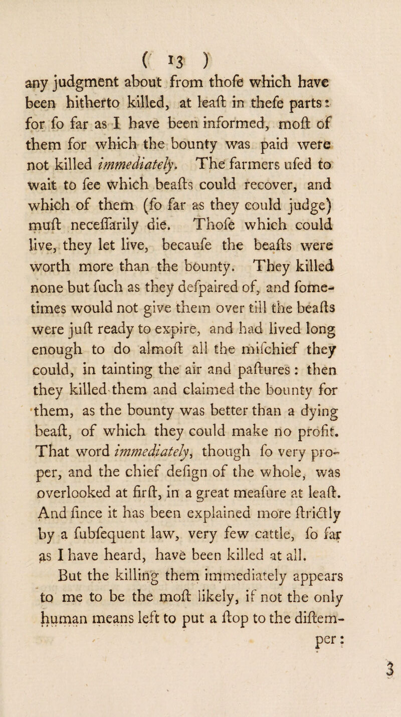( *3 ) any judgment about from thofe which have been hitherto killed, at leaft in thefe parts: for fo far as I have been informed, moft of them for which the bounty was paid were not killed immediately. The farmers ufed to wait to fee which beafts could recover, and which of them (fo far as they could judge) muft neceffarily die. Thofe which could live, they let live, becaufe the beafts were worth more than the bounty. They killed none but fuch as they defpaired of, and fome- times would not give them over till the beafts were juft ready to expire, and had lived long enough to do alrnoft all the mifchief they could, in tainting the air and paftures: then they killed'them and claimed the bounty for them, as the bounty was better than a dying beaft, of which they could make no profit. That word immediately, though fo very pro¬ per, and the chief defign of the whole, was overlooked at firft, in a great meafure at leaft. And fince it has been explained more ftri&ly by a fubfequent law, very few cattle, fo far gs I have heard, hav£ been killed at all. But the killing them immediately appears to me to be the moft likely, if not the only human means left to put a ftop to the diftem- per: