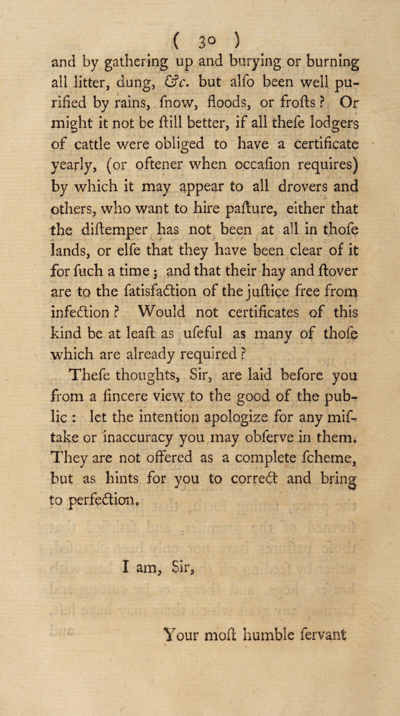 ( 3° ) and by gathering up and burying or burning all litter, dung, &c. but alfo been well pu¬ rified by rains, fnow, floods, or frofts ? Or might it not be ftill better, if all thefe lodgers of cattle were obliged to have a certificate yearly, (or oftener when occafion requires) by which it may appear to all drovers and others, who want to hire pafture, either that the diftemper has not been at all in thofe lands, or elfe that they have been clear of it for fuch a time -7 and that their hay and ftover are to the fatisfaCtion of the juftice free front infection ? Would not certificates of this kind be at leaft: as ufeful as many of thofe which are already required ? Thefe thoughts, Sir, are laid before you from a fincere view to the good of the pub¬ lic : let the intention apologize for any mif- take or inaccuracy you may obferve in them* They are not offered as a complete fcheme, but as hints for you to correCt and bring to perfection, I am, Sir, Your moft humble fer