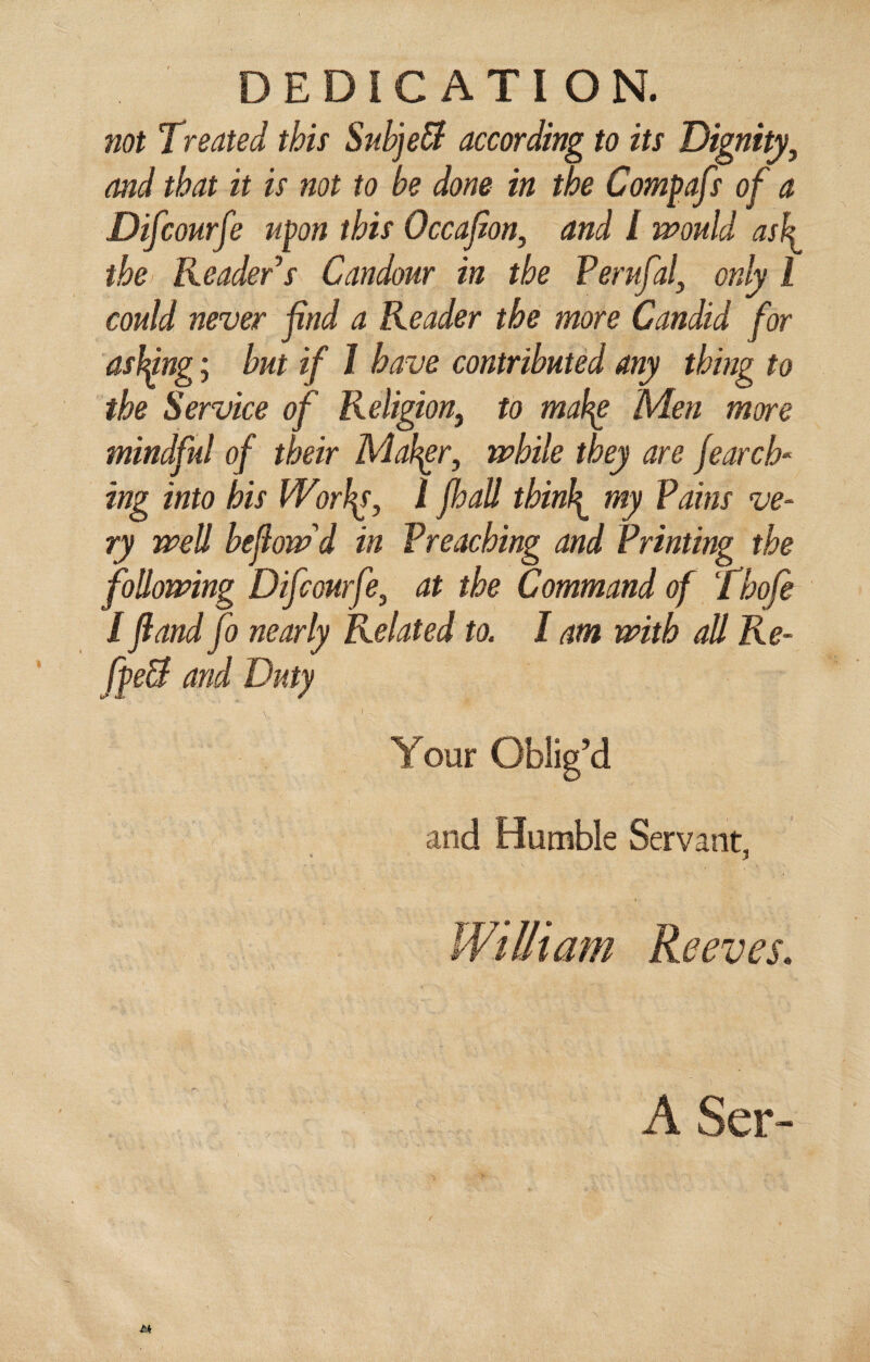 DEDICATION. not Treated this SubjeB according to its Dignity, and that it is not to be done in the Compafs of a Difcourfe upon this Occajion, and l mould ask the Reader's Candour in the Perufal, only l could never find a Reader the more Candid for asking; hut if 1 have contributed any thing to the Service of Religion, to makg Men more mindful of their Mailer, while they are fearcR ing into his Wnl\s, l fhall thinly my Pains ve¬ ry well hejlow'd in Preaching and Printing the following Difcourfe, at the Command of Thofe I fland fo nearly Related to. I am with all Re- fpe& and Duty Your Oblig’d and Humble Servant, William Reeves. A Ser