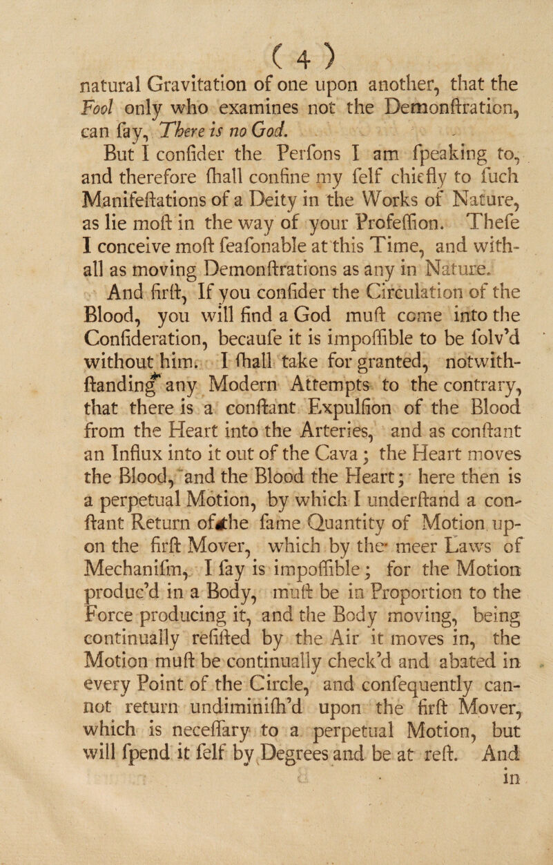 natural Gravitation of one upon another, that the Fool only who examines not the Demonftration, can fay. There is no God. But I confider the Perfons I am fpeaking to, and therefore (hall confine my felf chiefly to fuch Manifeftations of a Deity in the Works of Nature, as lie moil in the way of your Profeffion. Thefe I conceive moft feafonable at this Time, and with- all as moving Demon fixations as any in Nature, And firfl, If you confider the Circulation of the Blood, you will find a God muft come into the Confideration, becaufe it is impoffible to be folv’d without him. I fhall take for granted, notwith- ftanding any Modern Attempts to the contrary, that there is a conftant Expulfion of the Blood from the Heart into the Arteries, and as conftant an Influx into it out of the Cava; the Heart moves the Blood, and the Blood the Heart; here then is a perpetual Motion, by which I underhand a con¬ ftant Return oftthe fame Quantity of Motion up¬ on the firft Mover, which by the meer Laws of Mechanifm, I fay is impoffible; for the Motion produc’d in a Body, muft be in Proportion to the Force producing it, and the Body moving, being continually refilled by the Air it moves in, the Motion muft be continually check’d and abated in every Point of the Circle, and confequently can¬ not return undiminifh’d upon the firft Mover, which is neceflary to a perpetual Motion, but will fpend it felf by Degrees and be at reft. And ■ • in