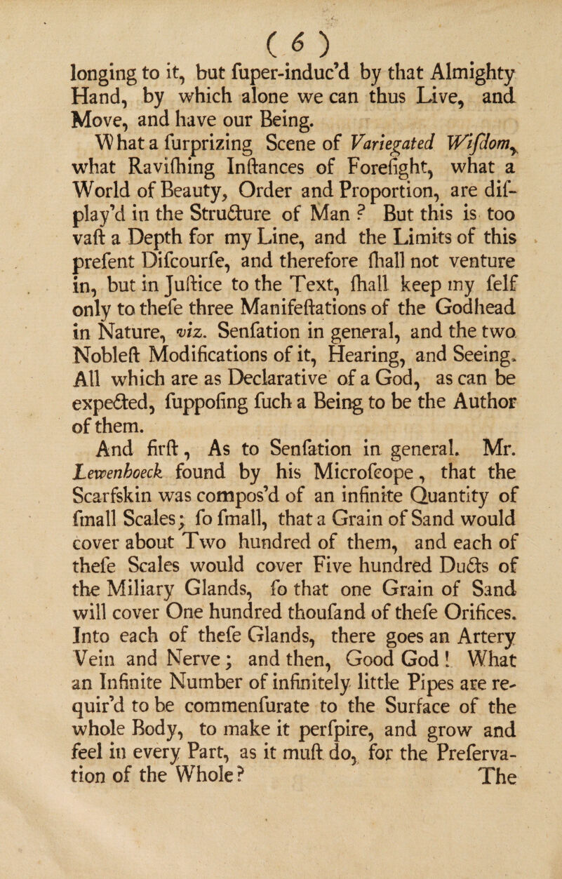 longing to it, but fuper-induc’d by that Almighty Hand, by which alone we can thus Live, and Move, and have our Being. W hat a furprizing Scene of Variegated Wifdom% what Ravifhing Inftances of Forefight, what a World of Beauty, Order and Proportion, are dis¬ play'd in the Structure of Man ? But this is too vaft a Depth for my Line, and the Limits of this prefent Difcourfe, and therefore fhall not venture in, but in Juftice to the Text, fhall keep my felf only to thefe three Manifeftations of the Godhead in Nature, viz. Senfation in general, and the two Nobleft Modifications of it, Hearing, and Seeing. All which are as Declarative of a God, as can be expected, fuppofing fuch a Being to be the Author of them. And firft, As to Senfation in general. Mr. Xetvenboeck found by his Microfcope, that the Scarfskin was compos’d of an infinite Quantity of ftnall Scales; fo fmall, that a Grain of Sand would cover about Two hundred of them, and each of thefe Scales would cover Five hundred Duds of the Miliary Glands, fo that one Grain of Sand will cover One hundred thoufand of thefe Orifices. Into each of thefe Glands, there goes an Artery Vein and Nerve; and then, Good God! What an Infinite Number of infinitely little Pipes are re¬ quir’d to be commenfurate to the Surface of the whole Body, to make it perfpire, and grow and feel in every Part, as it mull do, for the Preferva- tion of the Whole ? The