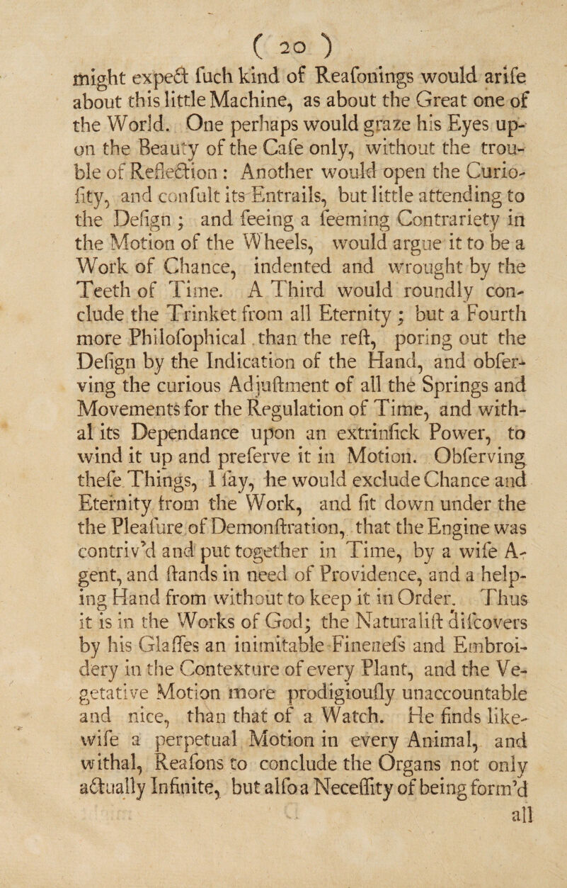 ( 2° ) ^ p might expert fach kind of Reafonings would arife about this little Machine, as about the Great one of the World. One perhaps would graze his Eyes up¬ on the Beauty of the Cafe only, without the trou¬ ble of Reflection : Another would open the Curio- fity, and confult its-Entrails, but little attending to the Deflgn ; and feeing a feeming Contrariety in the Motion of the W heels, would argue it to be a Work of Chance, indented and wrought by the Teeth of Time. A Third would roundly con¬ clude the Trinket from all Eternity ; but a Fourth more Philofophical than the reft, poring out the Defign by the Indication of the Hand, and obfer- ving the curious Adjuftment of all the Springs and Movements for the Regulation of Time, and with¬ al its Dependance upon an extrinfick Power, to wind it up and preferve it in Motion. Obferving thefe Things, 1 fay, he would exclude Chance and Eternity Irom the Work, and fit down under the the Pleafure of Demonftration, that the Engine was contriv’d and put together in Time, by a wife Ar¬ gent, and ftands in need of Providence, and a help¬ ing Hand from without to keep it in Order. Thus it is in the Works of God; the Naturalift difcovers by his Glaffes an inimitable Finenefs and Embroi¬ dery in the Contexture of every Plant, and the Ve¬ getative Motion more prodigioufly unaccountable and nice, than that of a Watch. He finds like- wife a perpetual Motion in every Animal, and withal, Reafons to conclude the Organs not only actually Infinite, but aifo a Neceffity of being form’d all