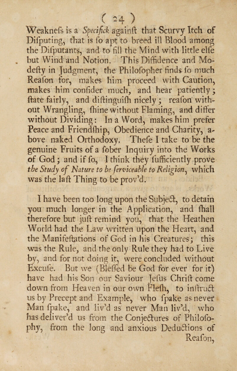 ( ^ 4 ) Weaknefs is a - Spedfck againft that Scurvy Itch of Difputing, that is fo apt to breed ill Blood among the Difputants, and to fill the Mind with little elfe but Wind and Notion. This Diffidence and Mo- defty in Judgment, the Philofopher finds fo much Reafon for, makes him proceed with Caution, makes him confider much, and hear patiently; ftate fairly, and diftinguifli nicely; reafon with¬ out Wrangling, fhine without Flaming, and differ without Dividing: In a Word, makes him prefer Peace and Friendfhip, Obedience and Charity, a- bove naked Orthodoxy. Thefe I take to be the genuine Fruits of a fober Inquiry into the Works of God; and if fo, I think they fufficiently prove the Study of Nature to be ferviceable to Religion, which was the la ft Thing to be prov’d. I have been too long upon the Subject, to detain you much longer in the Application, and fhall therefore but juft remind you, that the Heathen World had the Law written upon the Heart, and the Manifeftations of God in his Creatures; this was the Rule, and the only Rule they had to Live by, and for not doing it, were concluded without Excufe. But we (Blefled be God for ever for it) have had his Son our Saviour Jefus Chrift come down from Heaven in our own Flefti, to inftruct us by Precept and Example, who fpake as never Man fpake, and liv’d as never Man liv’d, who has deliver’d us from the Conjectures of Philofo- phy, from the long and anxious Deductions of ' Reafon,