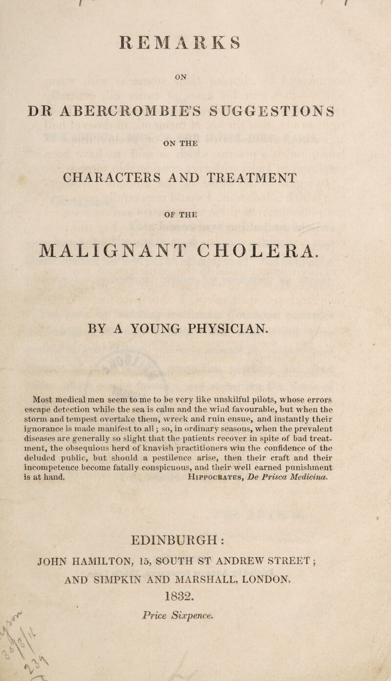 R E M A R K S ON DR ABERCROMBIE’S SUGGESTIONS ON THE CHARACTERS AND TREATMENT OF THE MALIGNANT CHOLERA. BY A YOUNG PHYSICIAN. Most medical men seem to me to be very like unskilful pilots, whose errors escape detection while the sea is calm and the wind favourable, but when the storm and tempest overtake them, wreck and ruin ensue, and instantly their ignorance is made manifest to all; so, in ordinary seasons, when the prevalent diseases are generally so slight that the patients recover in spite of bad treat¬ ment, the obsequious herd of knavish practitioners win the confidence of the deluded public, but should a pestilence arise, then their craft and their incompetence become fatally conspicuous, and their well earned punishment is at hand. Hippocrates, Be Prisca Medicina. EDINBURGH : JOHN HAMILTON, 15, SOUTH ST ANDREW STREET ; AND SIMPKIN AND MARSHALL, LONDON. 1832. Price Sixpence.