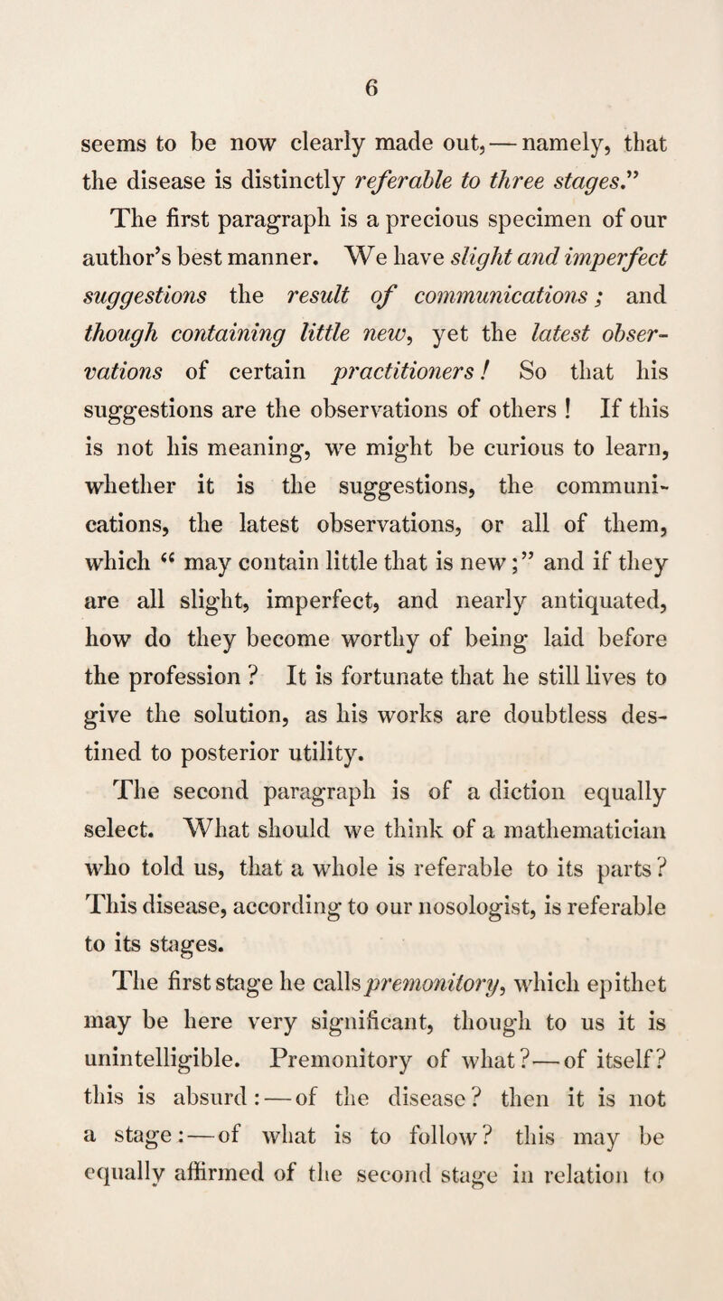 seems to be now clearly made out, — namely, that the disease is distinctly referable to three stages.” The first paragraph is a precious specimen of our author’s best manner. We have slight and imperfect suggestions the result of communications; and though containing little new, yet the latest obser¬ vations of certain practitioners! So that his suggestions are the observations of others ! If this is not his meaning, we might be curious to learn, whether it is the suggestions, the communi¬ cations, the latest observations, or all of them, which (( may contain little that is new; ” and if they are all slight, imperfect, and nearly antiquated, how do they become worthy of being laid before the profession ? It is fortunate that he still lives to give the solution, as his works are doubtless des¬ tined to posterior utility. The second paragraph is of a diction equally select. What should we think of a mathematician who told us, that a whole is referable to its parts ? This disease, according to our nosologist, is referable to its stages. The first stage he calls premonitory, which epithet may be here very significant, though to us it is unintelligible. Premonitory of what? — of itself? this is absurd: — of the disease? then it is not a stage: — of what is to follow? this may be equally affirmed of the second stage in relation to