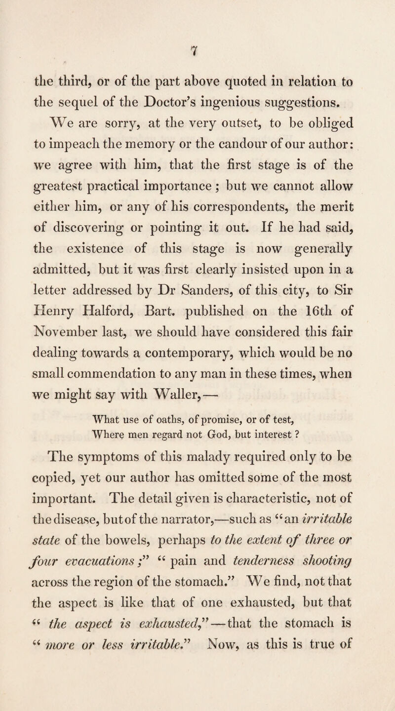 the third, or of the part above quoted in relation to the sequel of the Doctor’s ingenious suggestions. We are sorry, at the very outset, to be obliged to impeach the memory or the candour of our author: we agree with him, that the first stage is of the greatest practical importance ; but we cannot allow either him, or any of his correspondents, the merit of discovering or pointing it out. If he had said, the existence of this stage is now generally admitted, but it was first clearly insisted upon in a letter addressed by Dr Sanders, of this city, to Sir Henry Halford, Bart, published on the 16th of November last, we should have considered this fair dealing towards a contemporary, which would be no small commendation to any man in these times, when we might say with Waller,— What use of oaths, of promise, or of test, Where men regard not God, but interest ? The symptoms of this malady required only to be copied, yet our author has omitted some of the most important. The detail given is characteristic, not of the disease, butof the narrator,—such as “an irritable state of the bowels, perhaps to the extent of three or four evacuations“pain and tenderness shooting across the region of the stomach.” We find, not that the aspect is like that of one exhausted, but that “ the aspect is exhausted— that the stomach is “ more or less irritableNow, as this is true of