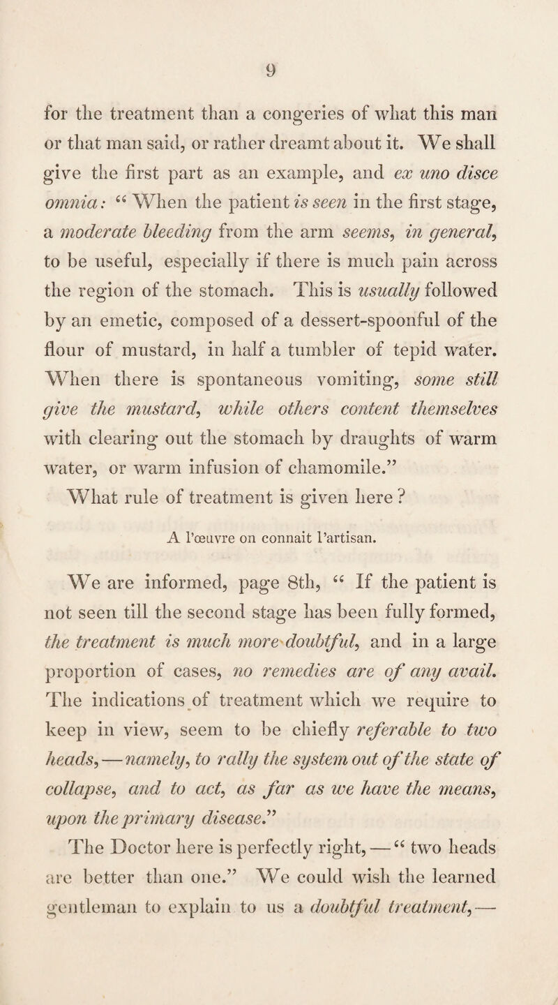 for tlie treatment than a congeries of what this man or that man said, or rather dreamt about it. We shall give the first part as an example, and ex uno disce omnia: 66 When the patient is seen in the first stage, a moderate bleeding from the arm seems, in general, to be useful, especially if there is much pain across the region of the stomach. This is usually followed by an emetic, composed of a dessert-spoonful of the flour of mustard, in half a tumbler of tepid water. When there is spontaneous vomiting, some still give the mustard, while others content themselves with clearing out the stomach by draughts of warm water, or warm infusion of chamomile.” What rule of treatment is given here ? A 1’ceu.vre on connait Partisan. We are informed, page 8th, u If the patient is not seen till the second stage has been fully formed, the treatment is much more doubtful, and in a large proportion of cases, no remedies are of any avail. The indications of treatment which we require to keep in view, seem to be chiefly referable to two heads,—namely, to rally the system out of the state of collapse, and to act, as far as we have the means, upon the primary disease.” The Doctor here is perfectly right, —66 two heads are better than one.” We could wish the learned gentleman to explain to us a doubtful treatment,—-