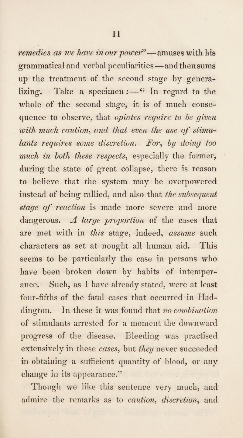 remedies as we have in our power”—amuses with his grammatical and verbal peculiarities—and then sums up the treatment of the second stage by genera¬ lizing. Take a specimen: —“ In regard to the whole of the second stage, it is of much conse¬ quence to observe, that opiates require to he given with much caution) and that even the use of stimu¬ lants requires some discretion. jFor, by doing too much in both these respects, especially the former, during the state of great collapse, there is reason to believe that the system may be overpowered instead of being rallied, and also that the subsequent stage of reaction is made more severe and more dangerous. A large proportion of the cases that are met with in this stage, indeed, assume such characters as set at nought all human aid. This seems to be particularly the case in persons who have been broken down by habits of intemper¬ ance. Such, as I have already stated, were at least four-fifths of the fatal cases that occurred in Had¬ dington. In these it was found that no combination of stimulants arrested for a moment the downward progress of the disease. Bleeding was practised extensively in these cases, but they never succeeded in obtaining a sufficient quantity of blood, or any change in its appearance.” Though we like this sentence very much, and admire the remarks as to caution, discretion, and