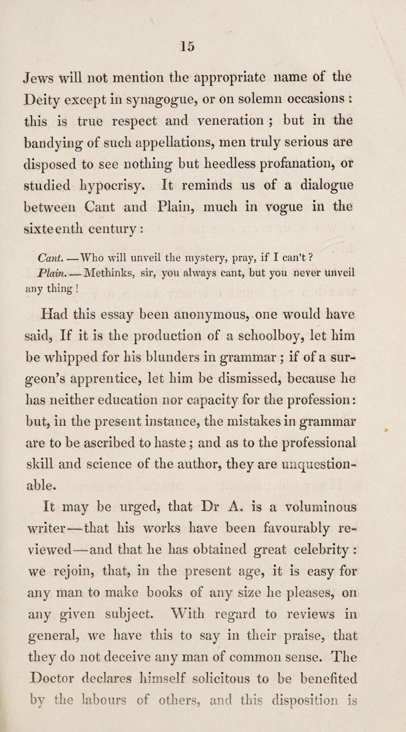 Jews will not mention the appropriate name of the Deity except in synagogue, or on solemn occasions : this is true respect and veneration ; but in the bandying of such appellations, men truly serious are disposed to see nothing but heedless profanation, or studied hypocrisy. It reminds us of a dialogue between Cant and Plain, much in vogue in the sixteenth century: Cant. —Who will unveil the mystery, pray, if I can’t ? Plain_Methinks, sir, you always cant, but you never unveil any thing ! Had this essay been anonymous, one would have said, If it is the production of a schoolboy, let him be whipped for his blunders in grammar ; if of a sur¬ geon’s apprentice, let him be dismissed, because he has neither education nor capacity for the profession: but, in the present instance, the mistakes in grammar are to be ascribed to haste; and as to the professional skill and science of the author, they are unquestion¬ able. It may be urged, that Dr A. is a voluminous writer—that his works have been favourably re¬ viewed—and that he has obtained great celebrity : we rejoin, that, in the present age, it is easy for any man to make books of any size he pleases, on any given subject. With regard to reviews in general, we have this to say in their praise, that they do not deceive any man of common sense. The Doctor declares himself solicitous to be benefited by the labours of others, and this disposition is