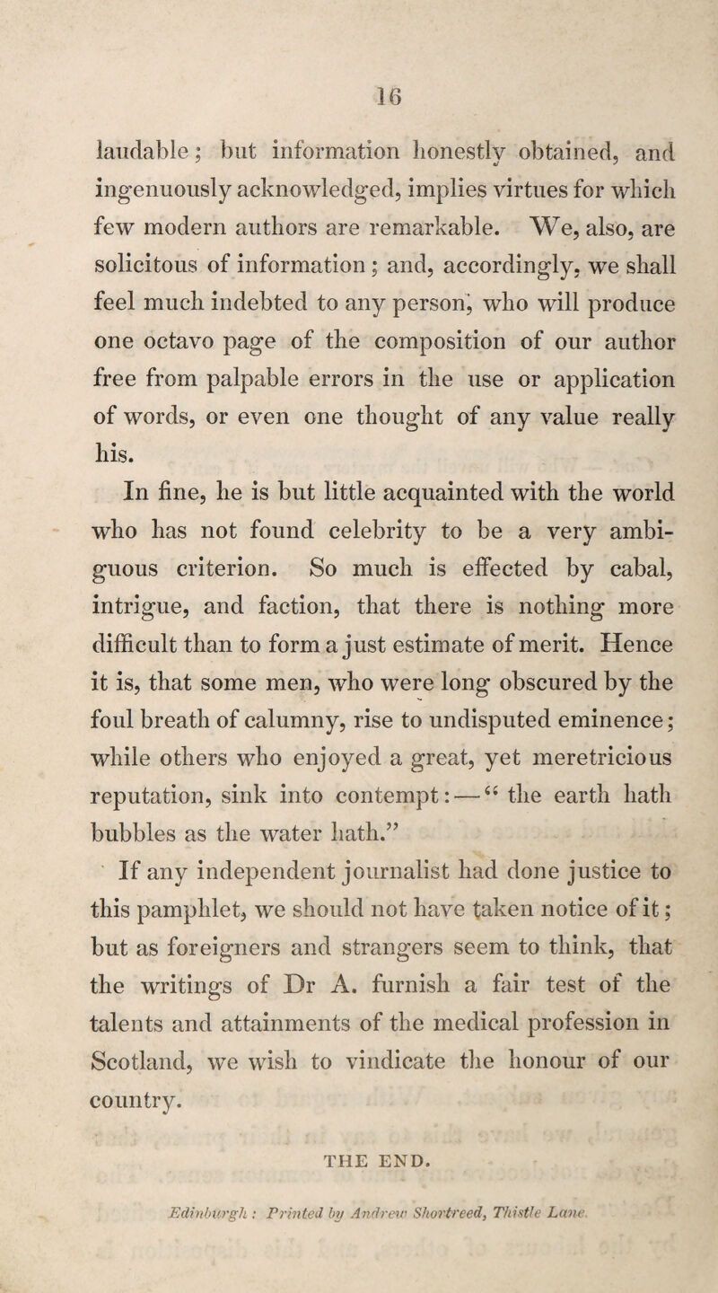 laudable; but information honestly obtained, and ingenuously acknowledged, implies virtues for which few modern authors are remarkable. We, also, are solicitous of information ; and, accordingly, we shall feel much indebted to any person, who will produce one octavo page of the composition of our author free from palpable errors in the use or application of words, or even one thought of any value really his. In fine, he is but little acquainted with the world who has not found celebrity to be a very ambi¬ guous criterion. So much is effected by cabal, intrigue, and faction, that there is nothing more difficult than to form a just estimate of merit. Hence it is, that some men, who were long obscured by the foul breath of calumny, rise to undisputed eminence; while others who enjoyed a great, yet meretricious reputation, sink into contempt: — “ the earth hath bubbles as the water hath.” If any independent journalist had done justice to this pamphlet, we should not have taken notice of it; but as foreigners and strangers seem to think, that the writings of Dr A. furnish a fair test of the talents and attainments of the medical profession in Scotland, we wish to vindicate the honour of our country. THE END. Edinburgh : Printed by Andrew Shortreed, Thistle Lane