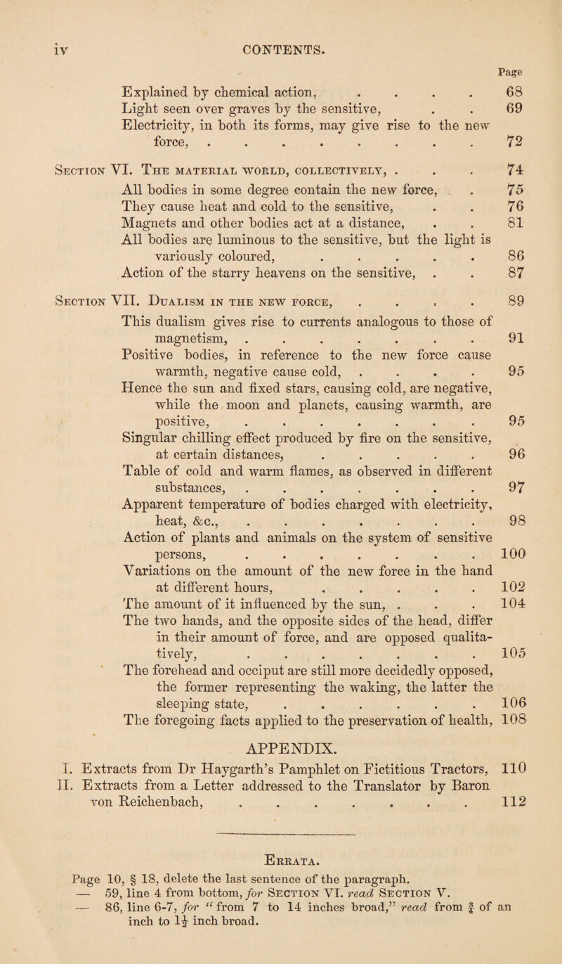 Page Explained by chemical action, . . . . 68 Light seen over graves by the sensitive, . . 69 Electricity, in both its forms, may give rise to the new force, ........ 72 Section VI. The material world, collectively, . . . 74 All bodies in some degree contain the new force, . 75 They cause heat and cold to the sensitive, . . 76 Magnets and other bodies act at a distance, . . 81 All bodies are luminous to the sensitive, but the light is variously coloured, . . . . . 86 Action of the starry heavens on the sensitive, . . 87 Section VII. Dualism in the new force, .... 89 This dualism gives rise to currents analogous to those of magnetism, . . . . . . . 91 Positive bodies, in reference to the new force cause warmth, negative cause cold, . . . . 95 Hence the sun and fixed stars, causing cold, are negative, while the moon and planets, causing warmth, are positive, ....... 95 Singular chilling effect produced by fire on the sensitive, at certain distances, . . . . . 96 Table of cold and warm flames, as observed in different substances, . . . . . . . 97 Apparent temperature of bodies charged with electricity, heat, &c., ....... 98 Action of plants and animals on the system of sensitive persons, . . . . . . .100 Variations on the amount of the new force in the hand at different hours, . . . . .102 The amount of it influenced by the sun, . . .104 The two hands, and the opposite sides of the head, differ in their amount of force, and are opposed qualita¬ tively, ....... 105 The forehead and occiput are still more decidedly opposed, the former representing the waking, the latter the sleeping state, . . . . . .106 The foregoing facts applied to the preservation of health, 108 APPENDIX. I. Extracts from Dr Haygarth’s Pamphlet on Fictitious Tractors, 110 II. Extracts from a Letter addressed to the Translator by Baron von Reichenbach, . . . . . . . 112 Errata. Page 10, § 18, delete the last sentence of the paragraph. — 59, line 4 from bottom, for Section VI. read Section V. — 86, line 6-7, for “ from 7 to 14 inches broad,” read from f of an inch to l^ inch broad.