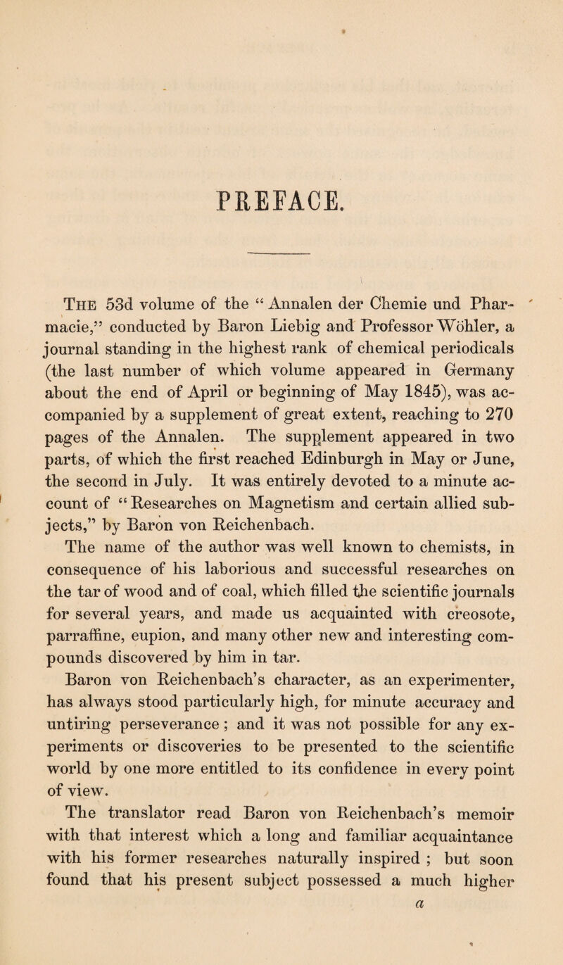 PREFACE. The 53d volume of the “ Annalen der Chemie und Phar- ' macie,” conducted by Baron Liebig and Professor Wöhler, a journal standing in the highest rank of chemical periodicals (the last number of which volume appeared in Germany about the end of April or beginning of May 1845), was ac¬ companied by a supplement of great extent, reaching to 270 pages of the Annalen. The supplement appeared in two parts, of which the first reached Edinburgh in May or June, the second in July. It was entirely devoted to a minute ac¬ count of “ Researches on Magnetism and certain allied sub¬ jects,” by Baron von Reichenbach. The name of the author was well known to chemists, in consequence of his laborious and successful researches on the tar of wood and of coal, which filled the scientific journals for several years, and made us acquainted with creosote, parraffine, eupion, and many other new and interesting com¬ pounds discovered by him in tar. Baron von Reichenbach’s character, as an experimenter, has always stood particularly high, for minute accuracy and untiring perseverance ; and it was not possible for any ex¬ periments or discoveries to be presented to the scientific world by one more entitled to its confidence in every point of view. The translator read Baron von Reichenbach’s memoir with that interest which a long and familiar acquaintance with his former researches naturally inspired ; but soon found that his present subject possessed a much higher a