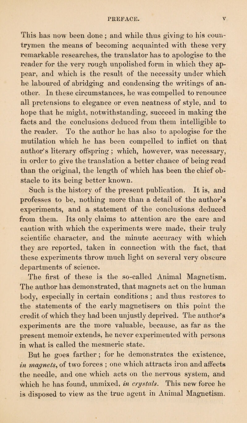 This has now been done ; and while thus giving to his coun¬ trymen the means of becoming acquainted with these very remarkable researches, the translator has to apologise to the reader for the very rough unpolished form in which they ap¬ pear, and which is the result of the necessity under which he laboured of abridging and condensing the writings of an¬ other. In these circumstances, he was compelled to renounce all pretensions to elegance or even neatness of style, and to hope that he might, notwithstanding, succeed in making the facts and the conclusions deduced from them intelligible to the reader. To the author he has also to apologise for the mutilation which he has been compelled to inflict on that author’s literary offspring ; which, however, was necessary, in order to give the translation a better chance of being read than the original, the length of which has been the chief ob¬ stacle to its being better known. Such is the history of the present publication. It is, and professes to be, nothing more than a detail of the author’s experiments, and a statement of the conclusions deduced from them. Its only claims to attention are the care and caution with which the experiments were made, their truly scientific character, and the minute accuracy with which they are reported, taken in connection with the fact, that these experiments throw much light on several very obscure departments of science. The first of these is the so-called Animal Magnetism. The author has demonstrated, that magnets act on the human body, especially in certain conditions ; and thus restores to the statements of the early magnetisers on this point the credit of which they had been unjustly deprived. The author’s experiments are the more valuable, because, as far as the present memoir extends, he never experimented with persons in what is called the mesmeric state. But he goes farther ; for he demonstrates the existence, in magnets, of two forces ; one which attracts iron and affects the needle, and one which acts on the nervous system, and which he has found, unmixed, in crystals. This new force he is disposed to view as the true agent in Animal Magnetism.