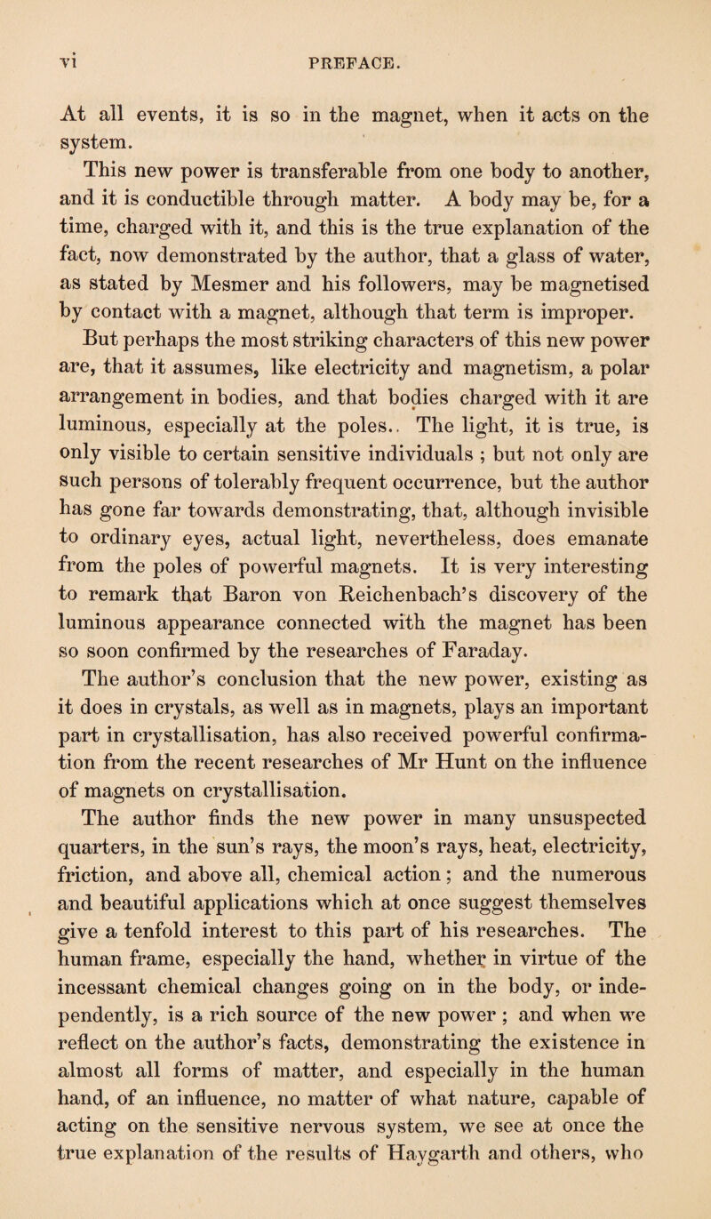 At all events, it is so in the magnet, when it acts on the system. This new power is transferable from one body to another, and it is condnctible through matter. A body may be, for a time, charged with it, and this is the true explanation of the fact, now demonstrated by the author, that a glass of water, as stated by Mesmer and his followers, may be magnetised by contact with a magnet, although that term is improper. But perhaps the most striking characters of this new power are, that it assumes, like electricity and magnetism, a polar arrangement in bodies, and that bodies charged with it are luminous, especially at the poles.. The light, it is true, is only visible to certain sensitive individuals ; but not only are such persons of tolerably frequent occurrence, but the author has gone far towards demonstrating, that, although invisible to ordinary eyes, actual light, nevertheless, does emanate from the poles of powerful magnets. It is very interesting to remark that Baron von Beichenbach’s discovery of the luminous appearance connected with the magnet has been so soon confirmed by the researches of Faraday. The author’s conclusion that the new power, existing as it does in crystals, as well as in magnets, plays an important part in crystallisation, has also received powerful confirma¬ tion from the recent researches of Mr Hunt on the influence of magnets on crystallisation. The author finds the new power in many unsuspected quarters, in the sun’s rays, the moon’s rays, heat, electricity, friction, and above all, chemical action; and the numerous and beautiful applications which at once suggest themselves give a tenfold interest to this part of his researches. The human frame, especially the hand, whether in virtue of the incessant chemical changes going on in the body, or inde¬ pendently, is a rich source of the new power ; and when we reflect on the author’s facts, demonstrating the existence in almost all forms of matter, and especially in the human hand, of an influence, no matter of what nature, capable of acting on the sensitive nervous system, we see at once the true explanation of the results of Haygarth and others, who