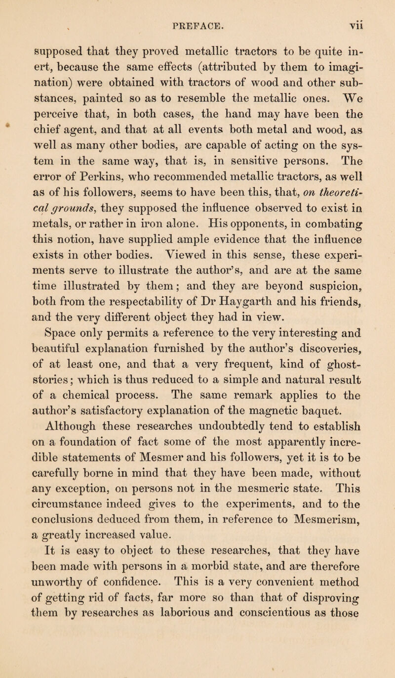 * * supposed that they proved metallic tractors to be quite in» ert, because the same effects (attributed by them to imagi¬ nation) were obtained with tractors of wood and other sub¬ stances, painted so as to resemble the metallic ones. We perceive that, in both cases, the hand may have been the chief agent, and that at all events both metal and wood, as well as many other bodies, are capable of acting on the sys¬ tem in the same way, that is, in sensitive persons. The error of Perkins, who recommended metallic tractors, as well as of his followers, seems to have been this, that, on theoreti¬ cal grounds, they supposed the influence observed to exist in metals, or rather in iron alone. His opponents, in combating this notion, have supplied ample evidence that the influence exists in other bodies. Viewed in this sense, these experi¬ ments serve to illustrate the author’s, and are at the same time illustrated by them; and they are beyond suspicion, both from the respectability of Dr Havgarth and his friends, and the very different object they had in view. Space only permits a reference to the very interesting and beautiful explanation furnished by the author’s discoveries, of at least one, and that a very frequent, kind of ghost- stories ; which is thus reduced to a simple and natural result of a chemical process. The same remark applies to the author’s satisfactory explanation of the magnetic baquet. Although these researches undoubtedly tend to establish on a foundation of fact some of the most apparently incre¬ dible statements of Mesmer and his followers, yet it is to be carefully borne in mind that they have been made, without any exception, on persons not in the mesmeric state. This circumstance indeed gives to the experiments, and to the conclusions deduced from them, in reference to Mesmerism, a greatly increased value. It is easy to object to these researches, that they have been made with persons in a morbid state, and are therefore unworthy of confidence. This is a very convenient method of getting rid of facts, far more so than that of disproving them by researches as laborious and conscientious as those