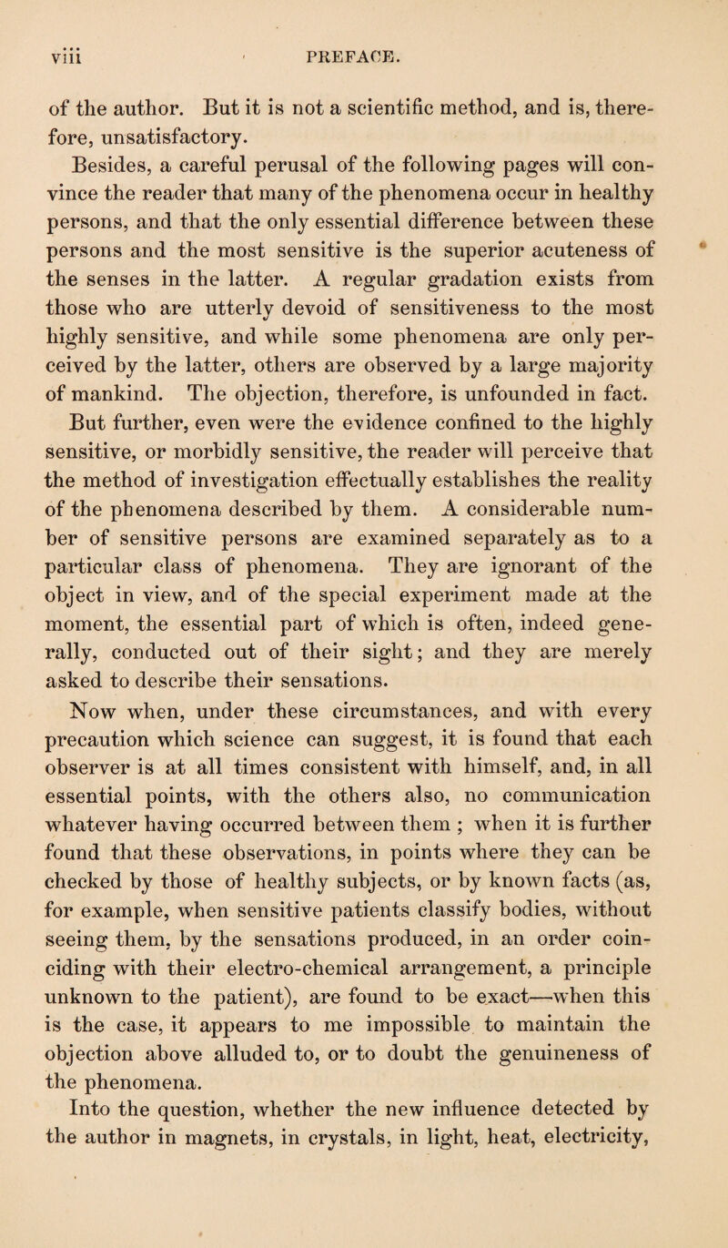 of the author. But it is not a scientific method, and is, there¬ fore, unsatisfactory. Besides, a careful perusal of the following pages will con¬ vince the reader that many of the phenomena occur in healthy persons, and that the only essential difference between these persons and the most sensitive is the superior acuteness of the senses in the latter. A regular gradation exists from those who are utterly devoid of sensitiveness to the most highly sensitive, and while some phenomena are only per¬ ceived by the latter, others are observed by a large majority of mankind. The objection, therefore, is unfounded in fact. But further, even were the evidence confined to the highly sensitive, or morbidly sensitive, the reader will perceive that the method of investigation effectually establishes the reality of the phenomena described by them. A considerable num¬ ber of sensitive persons are examined separately as to a particular class of phenomena. They are ignorant of the object in view, and of the special experiment made at the moment, the essential part of which is often, indeed gene¬ rally, conducted out of their sight; and they are merely asked to describe their sensations. Now when, under these circumstances, and with every precaution which science can suggest, it is found that each observer is at all times consistent with himself, and, in all essential points, with the others also, no communication whatever having occurred between them ; when it is further found that these observations, in points where they can be checked by those of healthy subjects, or by known facts (as, for example, when sensitive patients classify bodies, without seeing them, by the sensations produced, in an order coin¬ ciding with their electro-chemical arrangement, a principle unknown to the patient), are found to be exact—when this is the case, it appears to me impossible to maintain the objection above alluded to, or to doubt the genuineness of the phenomena. Into the question, whether the new influence detected by the author in magnets, in crystals, in light, heat, electricity,