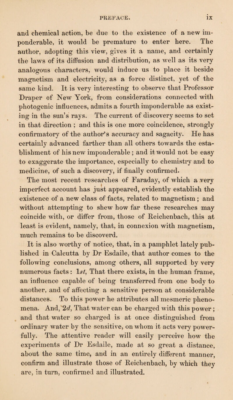 and chemical action, be due to the existence of a new im¬ ponderable, it would be premature to enter here. The author, adopting this view, gives it a name, and certainly the laws of its diffusion and distribution, as well as its very analogous characters, would induce us to place it beside magnetism and electricity, as a force distinct, yet of the same kind. It is very interesting to observe that Professor Draper of New York, from considerations connected with photogenic influences, admits a fourth imponderable as exist¬ ing in the sun’s rays. The current of discovery seems to set in that direction ; and this is one more coincidence, strongly confirmatory of the author’s accuracy and sagacity. He has certainly advanced farther than all others towards the esta¬ blishment of his new imponderable ; and it would not be easy to exaggerate the importance, especially to chemistry and to medicine, of such a discovery, if finally confirmed. The most recent researches of Faraday, of which a very imperfect account has just appeared, evidently establish the existence of a new class of facts, related to magnetism ; and without attempting to shew how far these researches may coincide with, or differ from, those of Reichenbach, this at least is evident, namely, that, in connexion with magnetism, much remains to be discoverd. It is also worthy of notice, that, in a pamphlet lately pub¬ lished in Calcutta by Dr Esdaile, that author comes to the following conclusions, among others, all supported by very numerous facts : 1 st, That there exists, in the human frame, an influence capable of being transferred from one body to another, and of affecting a sensitive person at considerable distances. To this power he attributes all mesmeric pheno¬ mena. And, 2d, That water can be charged with this power; and that wrater so charged is at once distinguished from ordinary water by the sensitive, on whom it acts very power¬ fully. The attentive reader will easily perceive how the experiments of Dr Esdaile, made at so great a distance, about the same time, and in an entirely different manner, confirm and illustrate those of Reichenbach, by which they are, in turn, confirmed and illustrated.