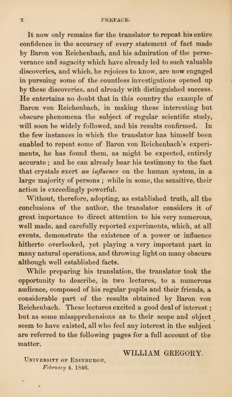 It now only remains for the translator to repeat his entire confidence in the accuracy of every statement of fact made by Baron von Beichenbach, and his admiration of the perse¬ verance and sagacity which have already led to such valuable discoveries, and which, he rejoices to know, are now engaged in pursuing some of the countless investigations opened up by these discoveries, and already with distinguished success. He entertains no doubt that in this country the example of Baron von Beichenbach, in making these interesting but obscure phenomena the subject of regular scientific study, will soon be widely followed, and his results confirmed. In the few instances in which the translator has himself been enabled to repeat some of Baron von Beichenbach’s experi¬ ments, he has found them, as might be expected, entirely accurate ; and he can already bear his testimony to the fact that crystals exert an influence on the human system, in a large majority of persons ; while in some, the sensitive, their action is exceedingly powerful. Without, therefore, adopting, as established truth, all the conclusions of the author, the translator considers it of great importance to direct attention to his very numerous, well made, and carefully reported experiments, which, at all events, demonstrate the existence of a power or influence hitherto overlooked, yet playing a very important part in many natural operations, and throwing light on many obscure although well established facts. While preparing his translation, the translator took the opportunity to describe, in two lectures, to a numerous audience, composed of his regular pupils and their friends, a considerable part of the results obtained by Baron von Beichenbach. These lectures excited a good deal of interest; but as some misapprehensions as to their scope and object seem to have existed, all who feel any interest in the subject are referred to the following pages for a full account of the matter. WILLIAM GREGORY. University of Edinburgh, February 4. 1846.