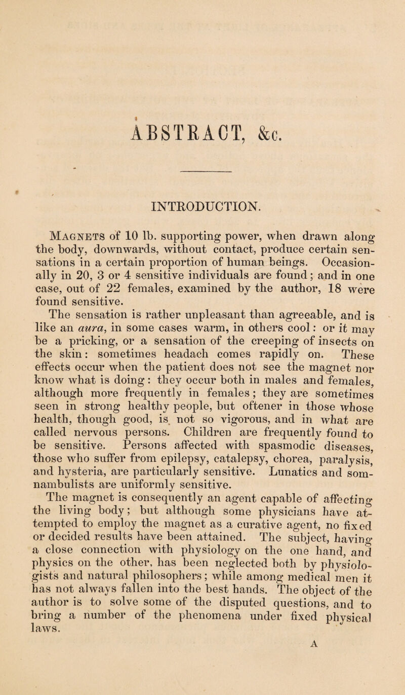 ABSTRACT, &c. INTRODUCTION. Magnets of 10 lb. supporting power, when drawn along the body, downwards, without contact, produce certain sen¬ sations in a certain proportion of human beings. Occasion¬ ally in 20, 3 or 4 sensitive individuals are found; and in one case, out of 22 females, examined by the author, 18 were found sensitive. The sensation is rather unpleasant than agreeable, and is like an aura, in some cases warm, in others cool: or it may be a pricking, or a sensation of the creeping of insects on the skin: sometimes headach comes rapidly on. These effects occur when the patient does not see the magnet nor know what is doing: they occur both in males and females, although more frequently in females ; they are sometimes seen in strong healthy people, but oftener in those whose health, though good, is not so vigorous, and in what are called nervous persons. Children are frequently found to be sensitive. Persons affected with spasmodic diseases, those who suffer from epilepsy, catalepsy, chorea, paralysis, and hysteria, are particularly sensitive. Lunatics and som¬ nambulists are uniformly sensitive. <j The magnet is consequently an agent capable of affecting the living body; but although some physicians have at¬ tempted to employ the magnet as a curative agent, no fixed or decided results have been attained. The subject, havino- a close connection with physiology on the one hand, and physics on the other, has been neglected both by physiolo¬ gists and natural philosophers; while among medical men it has not always fallen into the best hands. The object of the author is to solve some of the disputed questions, and to bring a number of the phenomena under fixed physical laws. A