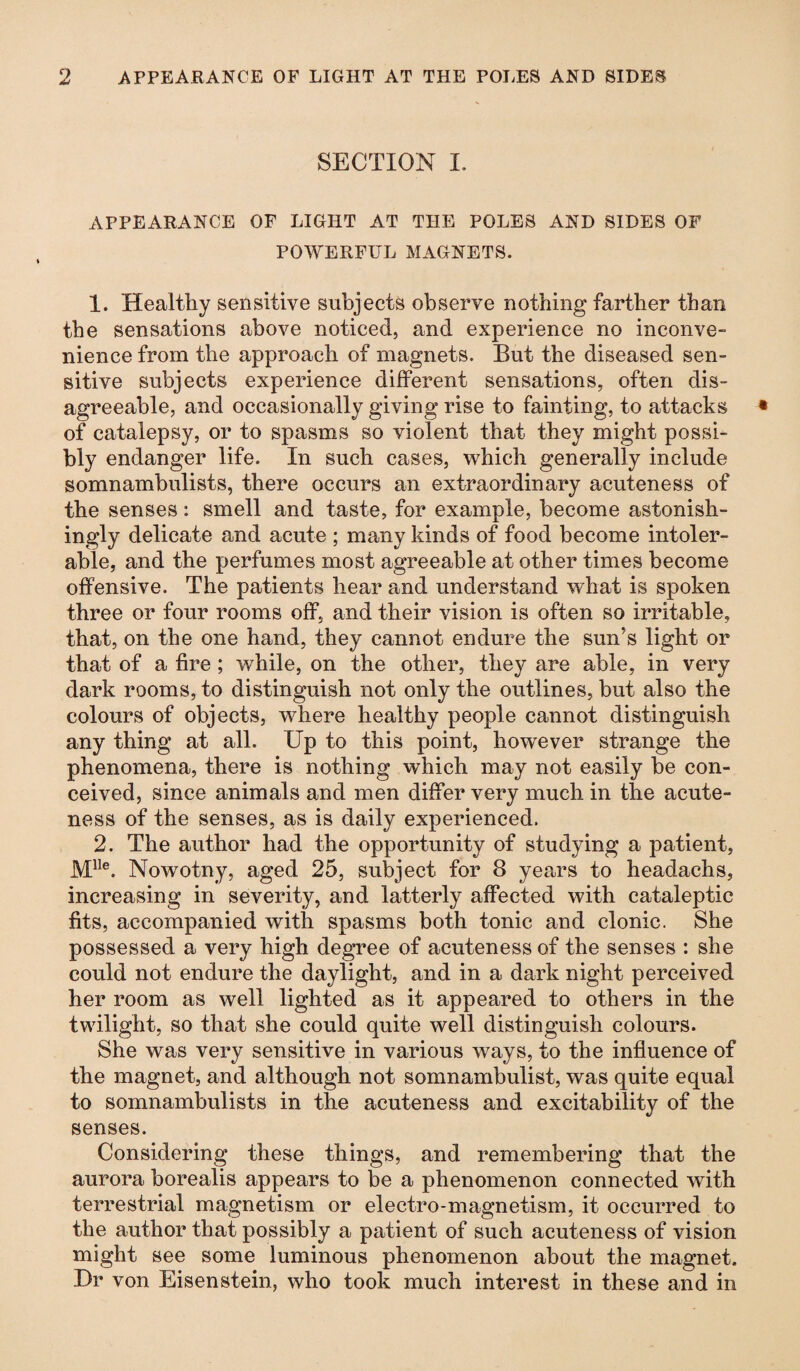 SECTION L APPEARANCE OF LIGHT AT THE POLES AND SIDES OF POWERFUL MAGNETS. 1. Healthy sensitive subjects observe nothing farther than the sensations above noticed, and experience no inconve¬ nience from the approach of magnets. But the diseased sen¬ sitive subjects experience different sensations, often dis¬ agreeable, and occasionally giving rise to fainting, to attacks of catalepsy, or to spasms so violent that they might possi¬ bly endanger life. In such cases, which generally include somnambulists, there occurs an extraordinary acuteness of the senses: smell and taste, for example, become astonish¬ ingly delicate and acute ; many kinds of food become intoler¬ able, and the perfumes most agreeable at other times become offensive. The patients hear and understand what is spoken three or four rooms off, and their vision is often so irritable, that, on the one hand, they cannot endure the sun’s light or that of a fire ; while, on the other, they are able, in very dark rooms, to distinguish not only the outlines, but also the colours of objects, where healthy people cannot distinguish any thing at all. Up to this point, however strange the phenomena, there is nothing which may not easily be con¬ ceived, since animals and men differ very much in the acute¬ ness of the senses, as is daily experienced. 2. The author had the opportunity of studying a patient, Mlle. Nowotny, aged 25, subject for 3 years to headachs, increasing in severity, and latterly affected with cataleptic fits, accompanied with spasms both tonic and clonic. She possessed a very high degree of acuteness of the senses : she could not endure the daylight, and in a dark night perceived her room as well lighted as it appeared to others in the twilight, so that she could quite well distinguish colours. She was very sensitive in various ways, to the influence of the magnet, and although not somnambulist, was quite equal to somnambulists in the acuteness and excitability of the senses. Considering these things, and remembering that the aurora borealis appears to be a phenomenon connected with terrestrial magnetism or electro-magnetism, it occurred to the author that possibly a patient of such acuteness of vision might see some luminous phenomenon about the magnet. Dr von Eisenstein, who took much interest in these and in
