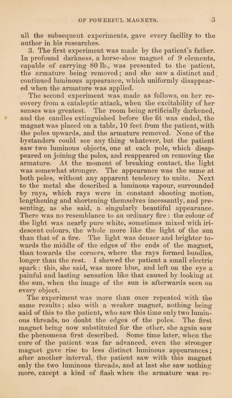 all the subsequent experiments, gave every facility to the author in his researches. 3. The first experiment was made b}? the patient’s father. In profound darkness, a horse-shoe magnet of 9 elements, capable of carrying 80 lb., was presented to the patient, the armature being removed; and she saw a distinct and continued luminous appearance, which uniformly disappear¬ ed when the armature was applied. The second experiment was made as follows, on her re¬ covery from a cataleptic attack, when the excitability of her senses was greatest. The room being artificially darkened, and the candles extinguished before the fit was ended, the magnet was placed on a table, 10 feet from the patient, with the poles upwards, and the armature removed. None of the bystanders could see any thing whatever, but the patient saw two luminous objects, one at each pole, which disap¬ peared on joining the poles, and reappeared on removing the armature. At the moment of breaking contact, the light was somewhat stronger. The appearance was the same at both poles, without any apparent tendency to unite. Next to the metal she described a luminous vapour, surrounded by rays, which rays were in constant shooting motion, lengthening and shortening themselves incessantly, and pre¬ senting, as she said, a singularly beautiful appearance. There was no resemblance to an ordinary fire : the colour of the light was nearly pure white, sometimes mixed with iri¬ descent colours, the whole more like the light of the sun than that of a fire. The light was denser and brighter to¬ wards the middle of the edges of the ends of the magnet, than towards the corners, where the rays formed bundles, longer than the rest. I shewed the patient a small electric spark: this, she said, was more blue, and left on the eye a painful and lasting sensation like that caused by looking at the sun, when the image of the sun is afterwards seen on every object. The experiment was more than once repeated with the same results ; also with a weaker magnet, nothing being said of this to the patient, who saw this time only two lumin¬ ous threads, no doubt the edges of the poles. The first magnet being now substituted for the other, she again saw the phenomena first described. Some time later, when the cure of the patient was far advanced, even the stronger magnet gave rise to less distinct luminous appearances; after another interval, the patient saw with this magnet only the two luminous threads, and at last she saw nothing- more, except a kind of flash when the armature was re-