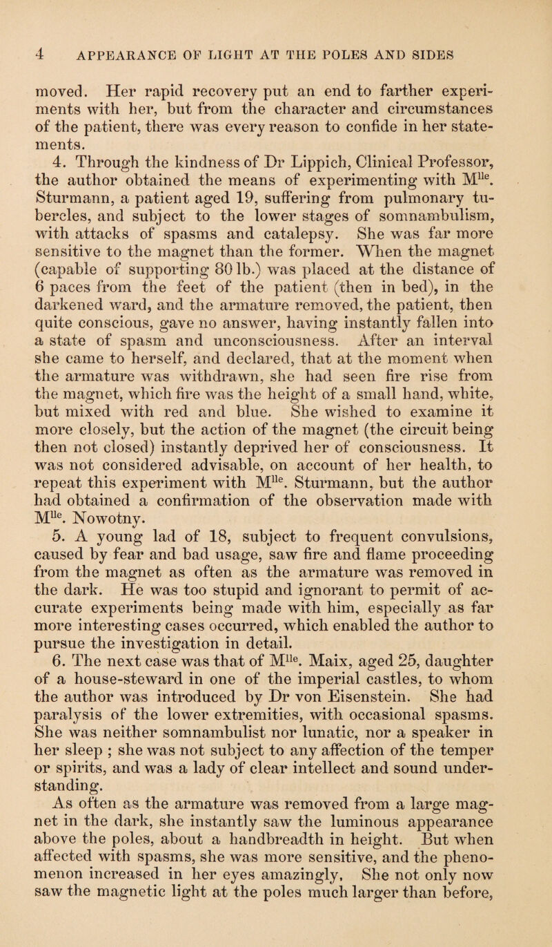 moved. Her rapid recovery put an end to farther experi¬ ments with her, but from the character and circumstances of the patient, there was every reason to confide in her state¬ ments. 4. Through the kindness of Hr Lippich, Clinical Professor, the author obtained the means of experimenting with Mlle. Sturmann, a patient aged 19, suffering from pulmonary tu¬ bercles, and subject to the lower stages of somnambulism, with attacks of spasms and catalepsy. She was far more sensitive to the magnet than the former. When the magnet (capable of supporting 80 lb.) was placed at the distance of 6 paces from the feet of the patient (then in bed), in the darkened ward, and the armature removed, the patient, then quite conscious, gave no answer, having instantly fallen into a state of spasm and unconsciousness. After an interval she came to herself, and declared, that at the moment when the armature was withdrawn, she had seen fire rise from the magnet, which fire was the height of a small hand, white, but mixed with red and blue. She wished to examine it more closely, but the action of the magnet (the circuit being then not closed) instantly deprived her of consciousness. It was not considered advisable, on account of her health, to repeat this experiment with Mlle. Sturmann, but the author had obtained a confirmation of the observation made with Mlle. Nowotny. 5. A young lad of 18, subject to frequent convulsions, caused by fear and bad usage, saw fire and flame proceeding from the magnet as often as the armature was removed in the dark. He was too stupid and ignorant to permit of ac¬ curate experiments being made with him, especially as far more interesting cases occurred, which enabled the author to pursue the investigation in detail. 6. The next case was that of Mlle. Maix, aged 25, daughter of a house-steward in one of the imperial castles, to whom the author was introduced by Hr von Eisenstein. She had paralysis of the lower extremities, with occasional spasms. She was neither somnambulist nor lunatic, nor a speaker in her sleep ; she was not subject to any affection of the temper or spirits, and was a lady of clear intellect and sound under¬ standing. As often as the armature was removed from a large mag¬ net in the dark, she instantly saw the luminous appearance above the poles, about a handbreadth in height. But when affected with spasms, she was more sensitive, and the pheno¬ menon increased in her eyes amazingly, She not only now saw the magnetic light at the poles much larger than before,