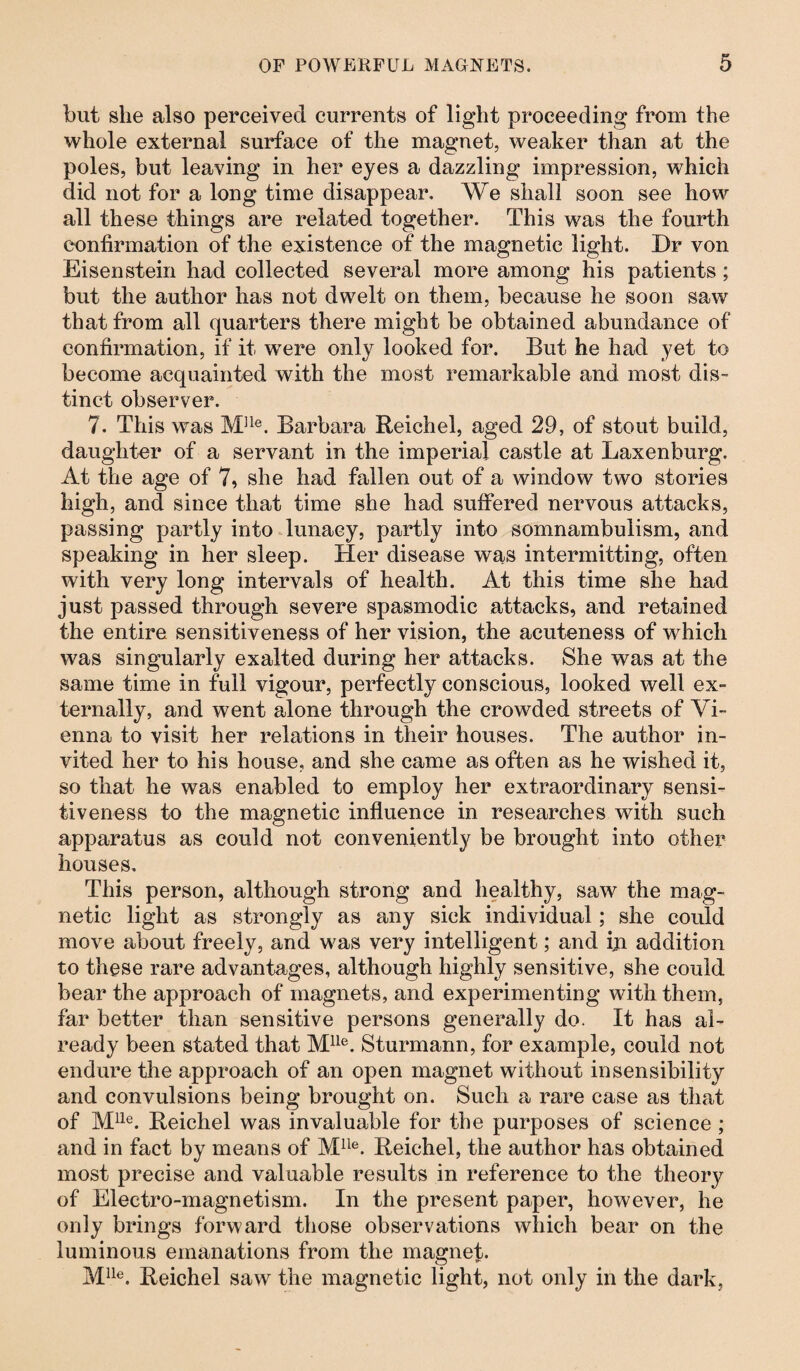 but she also perceived currents of light proceeding from the whole external surface of the magnet, weaker than at the poles, but leaving in her eyes a dazzling impression, which did not for a long time disappear. We shall soon see how all these things are related together. This was the fourth confirmation of the existence of the magnetic light. Dr von Eisenstein had collected several more among his patients ; but the author has not dwelt on them, because he soon saw that from all quarters there might be obtained abundance of confirmation, if it were only looked for. But he had yet to become acquainted with the most remarkable and most dis¬ tinct observer. 7. This was M]le. Barbara Reichel, aged 29, of stout build, daughter of a servant in the imperial castle at Laxenburg. At the age of 7, she had fallen out of a window two stories high, and since that time she had suffered nervous attacks, passing partly into lunacy, partly into somnambulism, and speaking in her sleep. Her disease was intermitting, often with very long intervals of health. At this time she had just passed through severe spasmodic attacks, and retained the entire sensitiveness of her vision, the acuteness of which was singularly exalted during her attacks. She was at the same time in full vigour, perfectly conscious, looked well ex¬ ternally, and went alone through the crowded streets of Vi¬ enna to visit her relations in their houses. The author in¬ vited her to his house, and she came as often as he wished it, so that he was enabled to employ her extraordinary sensi¬ tiveness to the magnetic influence in researches with such apparatus as could not conveniently be brought into other houses. This person, although strong and healthy, saw the mag¬ netic light as strongly as any sick individual; she could move about freely, and was very intelligent; and ill addition to these rare advantages, although highly sensitive, she could bear the approach of magnets, and experimenting with them, far better than sensitive persons generally do. It has al¬ ready been stated that Mlle. Sturmann, for example, could not endure the approach of an open magnet without insensibility and convulsions being brought on. Such a rare case as that of Mlle. Reichel was invaluable for the purposes of science ; and in fact by means of Mlle. Reichel, the author has obtained most precise and valuable results in reference to the theory of Electro-magnetism. In the present paper, however, he only brings forward those observations which bear on the luminous emanations from the magnet. Mlle. Reichel saw the magnetic light, not only in the dark,