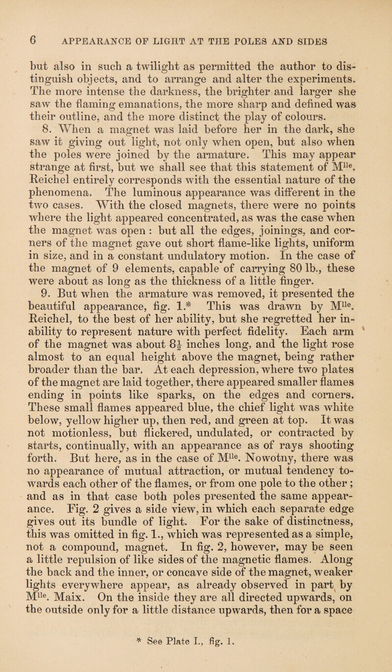 but also in such a twilight as permitted the author to dis¬ tinguish objects, and to arrange and alter the experiments. The more intense the darkness, the brighter and larger she saw the flaming emanations, the more sharp and defined was their outline, and the more distinct the play of colours. 8. When a magnet was laid before her in the dark, she saw it giving out light, not only when open, but also when the poles were joined by the armature. This may appear strange at first, but we shall see that this statement of Mlle. Reichel entirely corresponds wfith the essential nature of the phenomena. The luminous appearance was different in the two cases. With the closed magnets, there were no points where the light appeared concentrated, as was the case when the magnet was open : but all the edges, joinings, and cor¬ ners of the magnet gave out short flame-like lights, uniform in size, and in a constant undulatory motion. In the case of the magnet of 9 elements, capable of carrying 80 lb., these were about as long as the thickness of a little finger. 9. But when the armature was removed, it presented the beautiful appearance, fig. 1.* This was drawn by Mlle. Reichel, to the best of her ability, but she regretted her in¬ ability to represent nature with perfect fidelity. Each arm of the magnet was about 8| inches long, and the light rose almost to an equal height above the magnet, being rather broader than the bar. At each depression, where two plates of the magnet are laid together, there appeared smaller flames ending in points like sparks, on the edges and corners. These small flames appeared blue, the chief light was white below, yellow higher up, then red, and green at top. It was not motionless, but flickered, undulated, or contracted by starts, continually, with an appearance as of rays shooting forth. But here, as in the case of Mlle. Nowotny, there was no appearance of mutual attraction, or mutual tendency to¬ wards each other of the flames, or from one pole to the other; and as in that case both poles presented the same appear¬ ance. Fig. 2 gives a side view7, in which each separate edge gives out its bundle of light. For the sake of distinctness, this was omitted in fig. 1., which was represented as a simple, not a compound, magnet. In fig. 2, however, may be seen a little repulsion of like sides of the magnetic flames. Along the back and the inner, or concave side of the magnet, weaker lights everywhere appear, as already observed in part by Mlle. Maix. On the inside they are all directed upwards, on the outside only for a little distance upwards, then for a space * See Plate I., fig. 1.