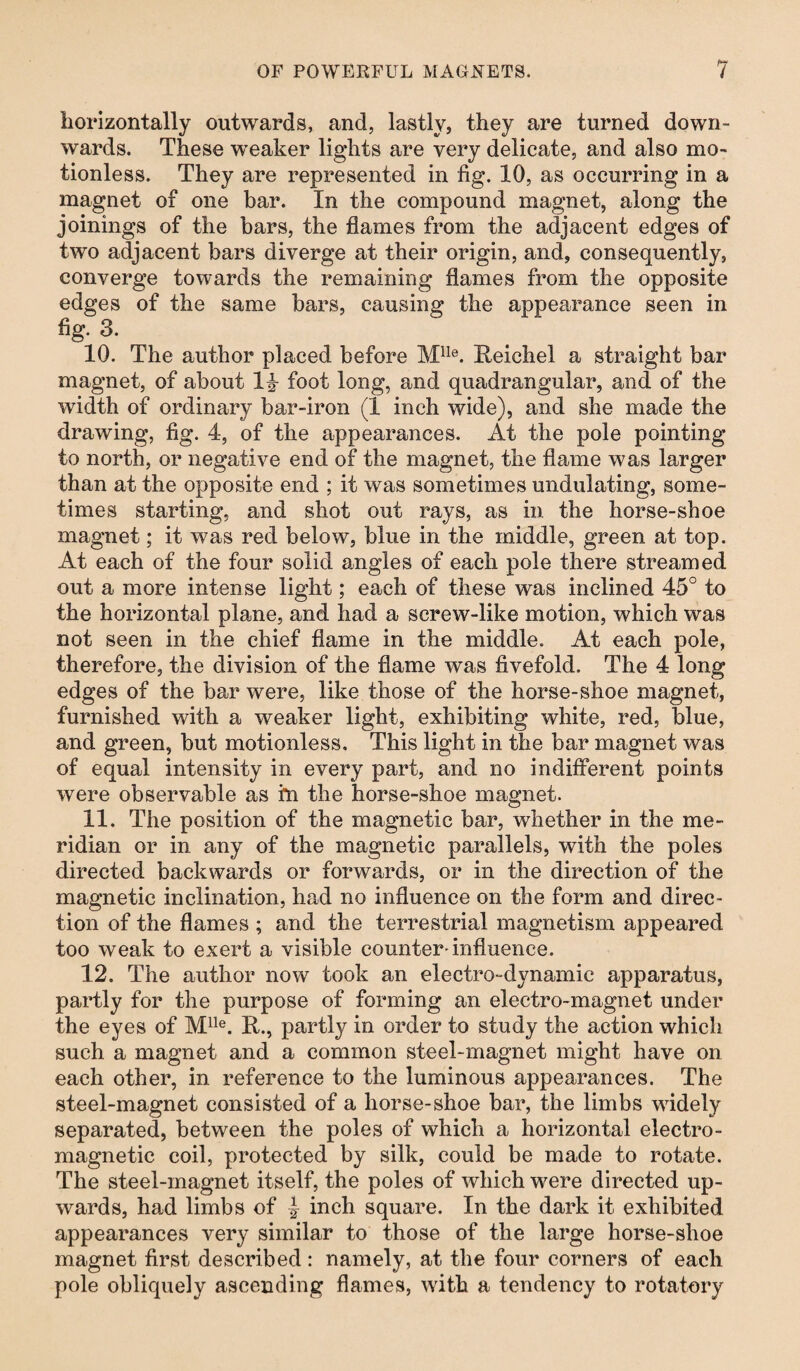 horizontally outwards, and, lastly, they are turned down¬ wards. These weaker lights are very delicate, and also mo¬ tionless. They are represented in fig. 10, as occurring in a magnet of one bar. In the compound magnet, along the joinings of the bars, the flames from the adjacent edges of two adjacent bars diverge at their origin, and, consequently, converge towards the remaining flames from the opposite edges of the same bars, causing the appearance seen in fig. 3. 10. The author placed before Mlle. Reichel a straight bar magnet, of about 1i foot long, and quadrangular, and of the width of ordinary bar-iron (1 inch wide), and she made the drawing, fig. 4, of the appearances. At the pole pointing to north, or negative end of the magnet, the flame was larger than at the opposite end ; it was sometimes undulating, some¬ times starting, and shot out rays, as in the horse-shoe magnet; it was red below, blue in the middle, green at top. At each of the four solid angles of each pole there streamed out a more intense light; each of these was inclined 45° to the horizontal plane, and had a screw-like motion, which was not seen in the chief flame in the middle. At each pole, therefore, the division of the flame was fivefold. The 4 long edges of the bar were, like those of the horse-shoe magnet, furnished with a weaker light, exhibiting white, red, blue, and green, but motionless. This light in the bar magnet was of equal intensity in every part, and no indifferent points were observable as i*n the horse-shoe magnet. 11. The position of the magnetic bar, whether in the me¬ ridian or in any of the magnetic parallels, with the poles directed backwards or forwards, or in the direction of the magnetic inclination, had no influence on the form and direc¬ tion of the flames ; and the terrestrial magnetism appeared too weak to exert a visible counter-influence. 12. The author now took an electro-dynamic apparatus, partly for the purpose of forming an electro-magnet under the eyes of Mlle. R., partly in order to study the action which such a magnet and a common steel-magnet might have on each other, in reference to the luminous appearances. The steel-magnet consisted of a horse-shoe bar, the limbs widely separated, between the poles of which a horizontal electro¬ magnetic coil, protected by silk, could be made to rotate. The steel-magnet itself, the poles of which were directed up¬ wards, had limbs of | inch square. In the dark it exhibited appearances very similar to those of the large horse-shoe magnet first described: namely, at the four corners of each pole obliquely ascending flames, with a tendency to rotatory
