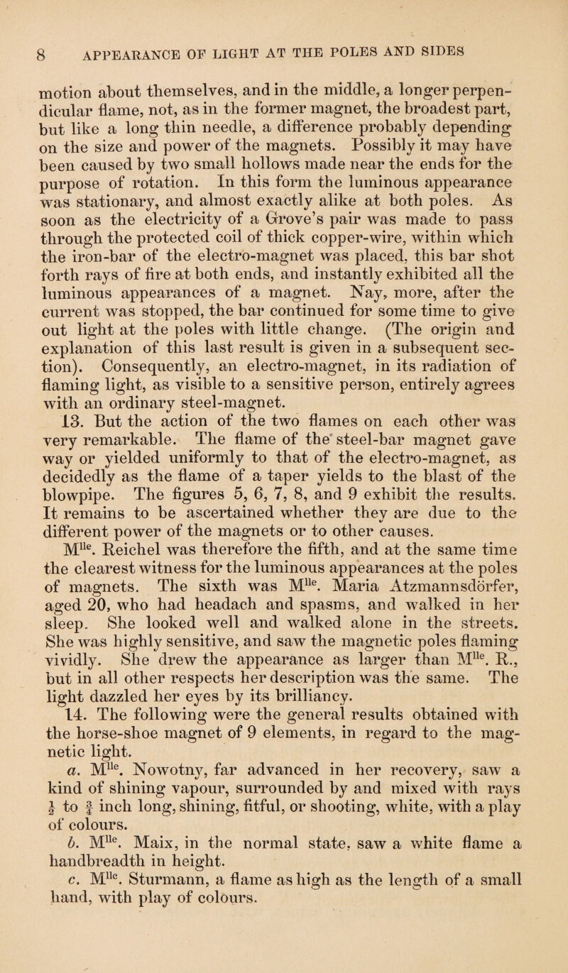 motion about themselves, and in the middle, a longer perpen¬ dicular flame, not, as in the former magnet, the broadest part, but like a long thin needle, a difference probably depending on the size and power of the magnets. Possibly it may have been caused by two small hollows made near the ends for the purpose of rotation. In this form the luminous appearance was stationary, and almost exactly alike at both poles. As soon as the electricity of a Grove’s pair was made to pass through the protected coil of thick copper-wire, within which the iron-bar of the electro-magnet was placed, this bar shot forth rays of fire at both ends, and instantly exhibited all the luminous appearances of a magnet. Nay, more, after the current was stopped, the bar continued for some time to give out light at the poles with little change. (The origin and explanation of this last result is given in a subsequent sec¬ tion). Consequently, an electro-magnet, in its radiation of flaming light, as visible to a sensitive person, entirely agrees with an ordinary steel-magnet. v CJ 13. But the action of the two flames on each other was very remarkable. The flame of the steel-bar magnet gave way or yielded uniformly to that of the electro-magnet, as decidedly as the flame of a taper yields to the blast of the blowpipe. The figures 5, 6, 7, 8, and 9 exhibit the results. It remains to be ascertained whether they are due to the different power of the magnets or to other causes. Mlle. Reichel was therefore the fifth, and at the same time the clearest witness for the luminous appearances at the poles of magnets. The sixth was Mlle. Maria Atzmannsdörfer, aged 20, who had headach and spasms, and walked in her sleep. She looked well and walked alone in the streets. She was highly sensitive, and saw the magnetic poles flaming vividly. She drew the appearance as larger than Mlle. R., but in all other respects her description was the same. The light dazzled her eyes by its brilliancy. 14. The following were the general results obtained with the horse-shoe magnet of 9 elements, in regard to the mag¬ netic light. a. Mlle. Nowotny, far advanced in her recovery, saw a kind of shining vapour, surrounded by and mixed with rays l to f inch long, shining, fitful, or shooting, white, with a play of colours. b. Mlle. Maix, in the normal state, saw a white flame a handbreadth in height. c. Mllc. Sturmann, a flame as high as the length of a small hand, with play of colours.