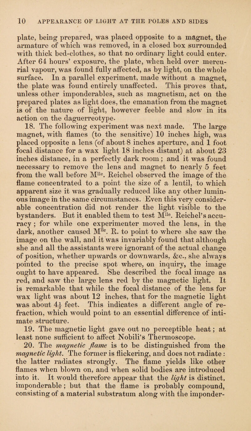 plate, being prepared, was placed opposite to a magnet, the armature of which was removed, in a closed box surrounded with thick bed-clothes, so that no ordinary light could enter. After 64 hours’ exposure, the plate, when held over mercu¬ rial vapour, was found fully affected, as by light, on the whole surface. In a parallel experiment, made without a magnet, the plate was found entirely unaffected. This proves that, unless other imponderables, such as magnetism, act on the prepared plates as light does, the emanation from the magnet is of the nature of light, however feeble and slow in its action on the daguerreotype. 18. The following experiment was next made. The large magnet, with flames (to the sensitive) 10 inches high, was placed opposite a lens (of about 8 inches aperture, and 1 foot focal distance for a wax light 18 inches distant) at about 23 inches distance, in a perfectly dark room; and it was found necessary to remove the lens and magnet to nearly 5 feet from the wall before Mlle. Reichel observed the image of the flame concentrated to a point the size of a lentil, to which apparent size it was gradually reduced like any other lumin¬ ous image in the same circumstances. Even this very consider¬ able concentration did not render the light visible to the bystanders. But it enabled them to test Mlle. Reichel’s accu¬ racy ; for while one experimenter moved the lens, in the dark, another caused Mlle. R. to point to where she saw the image on the wall, and it was invariably found that although she and all the assistants were ignorant of the actual change of position, whether upwards or downwards, &c., she always pointed to the precise spot where, on inquiry, the image ought to have appeared. She described the focal image as red, and saw the large lens red by the magnetic light. It is remarkable that while the focal distance of the lens for wax light was about 12 inches, that for the magnetic light was about 4^ feet. This indicates a different angle of re¬ fraction, which would point to an essential difference of inti¬ mate structure. 19. The magnetic light gave out no perceptible heat; at least none sufficient to affect Nobili’s Thermoscope. 20. The magnetic flame is to be distinguished from the magnetic light. The former is flickering, and does not radiate : the latter radiates strongly. The flame yields like other flames when blown on, and when solid bodies are introduced into it. It would therefore appear that the light is distinct, imponderable; but that the flame is probably compound, consisting of a material substratum along with the imponder-