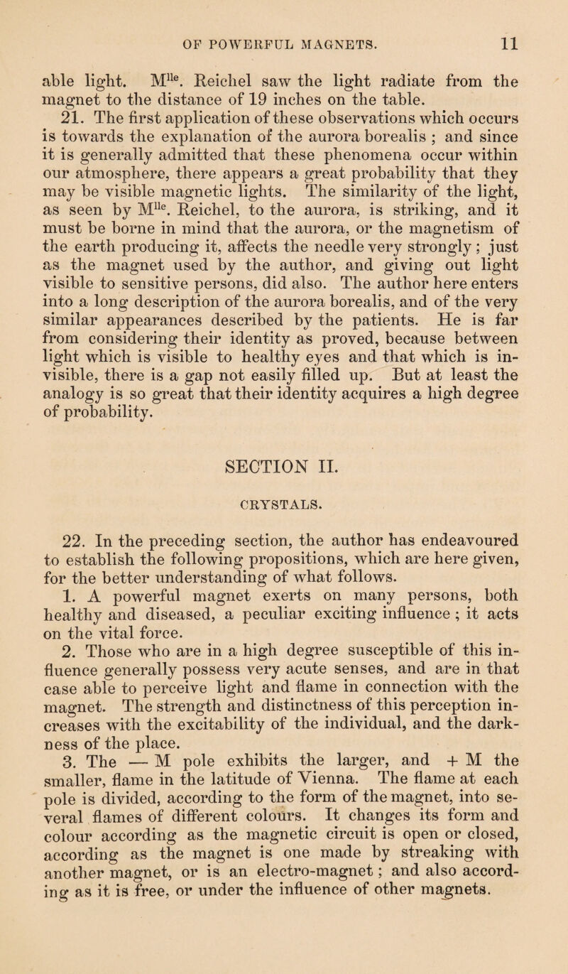 able light. Mlle. Reichel saw the light radiate from the magnet to the distance of 19 inches on the table. 21. The first application of these observations which occurs is towards the explanation of the aurora borealis ; and since it is generally admitted that these phenomena occur within our atmosphere, there appears a great probability that they may be visible magnetic lights. The similarity of the light, as seen by Mlle. Reichel, to the aurora, is striking, and it must be borne in mind that the aurora, or the magnetism of the earth producing it, affects the needle very strongly; just as the magnet used by the author, and giving out light visible to sensitive persons, did also. The author here enters into a long description of the aurora borealis, and of the very similar appearances described by the patients. He is far from considering their identity as proved, because between light which is visible to healthy eyes and that which is in¬ visible, there is a gap not easily filled up. But at least the analogy is so great that their identity acquires a high degree of probability. SECTION II. CRYSTALS. 22. In the preceding section, the author has endeavoured to establish the following propositions, which are here given, for the better understanding of what follows. 1. A powerful magnet exerts on many persons, both healthy and diseased, a peculiar exciting influence ; it acts on the vital force. 2. Those who are in a high degree susceptible of this in¬ fluence generally possess very acute senses, and are in that case able to perceive light and flame in connection with the magnet. The strength and distinctness of this perception in¬ creases with the excitability of the individual, and the dark¬ ness of the place. 3. The — M pole exhibits the larger, and + M the smaller, flame in the latitude of Vienna. The flame at each pole is divided, according to the form of the magnet, into se¬ veral flames of different colours. It changes its form and colour according as the magnetic circuit is open or closed, according as the magnet is one made by streaking with another magnet, or is an electro-magnet; and also accord¬ ing as it is free, or under the influence of other magnets.