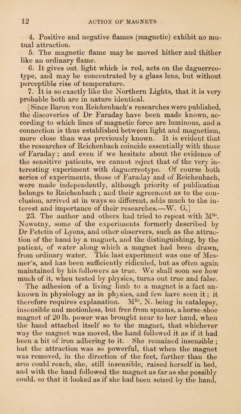 4. Positive and negative flames (magnetic) exhibit no mu¬ tual attraction. 5. The magnetic flame may be moved hither and thither like an ordinary flame. 6. It gives out light which is red, acts on the daguerreo¬ type, and may be concentrated by a glass lens, but without perceptible rise of temperature. 7. It is so exactly like the Northern Lights, that it is very probable both are in nature identical. [Since Baron von Reichenbach’s researches were published, the discoveries of Dr Faraday have been made known, ac¬ cording to which lines of magnetic force are luminous, and a connection is thus established between light and magnetism, more close than was previously known. It is evident that the researches of Reichenbach coincide essentially with those of Faraday; and even if we hesitate about the evidence of the sensitive patients, we cannot reject that of the very in¬ teresting experiment with daguerreotype. Of course both series of experiments, those of Faraday and of Reichenbach, were made independently, although priority of publication belongs to Reichenbach; and their agreement as to the con¬ clusion, arrived at in ways so different, adds much to the in¬ terest and importance of their researches.—W. GJ 23. The author and others had tried to repeat with M118. Nowotny, some of the experiments formerly described by Dr Petetin of Lyons, and other observers, such as the attrac¬ tion of the hand by a magnet, and the distinguishing, by the patient, of water along which a magnet had been drawn, from ordinary water. This last experiment was one of Mes- mer’s, and has been sufficiently ridiculed, but as often again maintained by his followers as true. We shall soon see how much of it, when tested by phy sics, turns out true and false. The adhesion of a living limb to a magnet is a fact un¬ known in physiology as in physics, and few have seen it; it therefore requires explanation. Mlle. N. being in catalepsy, insensible and motionless, but free from spasms, a horse-shoe magnet of 20 lb. power was brought near to her hand, when the hand attached itself so to the magnet, that whichever way the magnet was moved, the hand followed it as if it had been a bit of iron adhering to it. She remained insensible ; but the attraction was so powerful, that when the magnet was removed, in the direction of the feet, further than the arm could reach, she, still insensible, raised herself in bed, and with the hand followed the magnet as far as she possibly could, so that it looked as if she had been seized bv the hand,