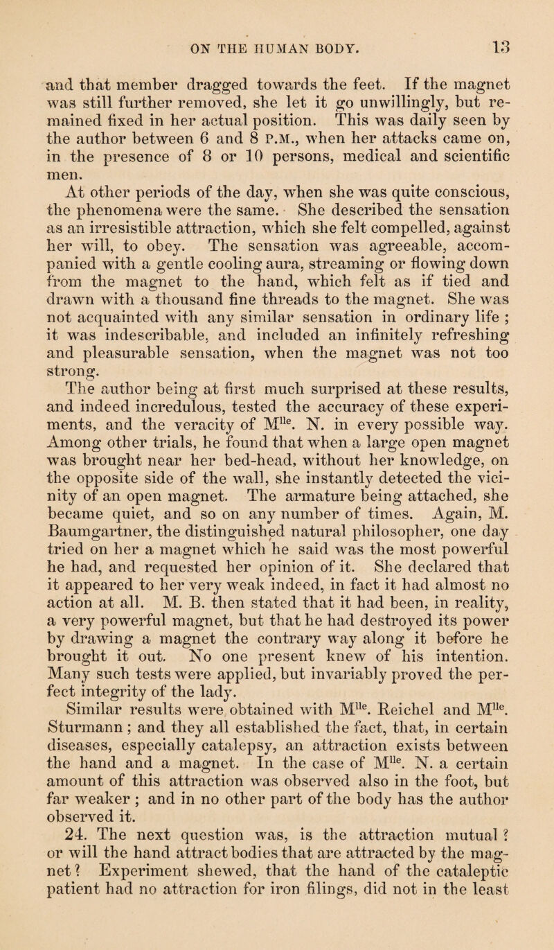 and that member dragged towards the feet. If the magnet was still further removed, she let it go unwillingly, but re¬ mained fixed in her actual position. This was daily seen by the author between 6 and 8 P.M., when her attacks came on, in the presence of 8 or 10 persons, medical and scientific men. At other periods of the day, when she was quite conscious, the phenomena were the same. She described the sensation as an irresistible attraction, which she felt compelled, against her will, to obey. The sensation was agreeable, accom¬ panied with a gentle cooling aura, streaming or flowing down from the magnet to the hand, which felt as if tied and drawn with a thousand fine threads to the magnet. She was not acquainted with any similar sensation in ordinary life ; it was indescribable, and included an infinitely refreshing and pleasurable sensation, when the magnet was not too strong. The author being at first much surprised at these results, and indeed incredulous, tested the accuracy of these experi¬ ments, and the veracity of Mlle. N. in every possible way. Among other trials, he found that when a large open magnet was brought near her bed-head, without her knowledge, on the opposite side of the wall, she instantly detected the vici¬ nity of an open magnet. The armature being attached, she became quiet, and so on any number of times. Again, M. Baumgartner, the distinguished natural philosopher, one day tried on her a magnet which he said was the most powerful he had, and requested her opinion of it. She declared that it appeared to her very weak indeed, in fact it had almost no action at all. M. B. then stated that it had been, in reality, a very powerful magnet, but that he had destroyed its power by drawing a magnet the contrary way along it before he brought it out. No one present knew of his intention. Many such tests were applied, but invariably proved the per¬ fect integrity of the lady. Similar results were obtained with MUe. Beichel and MUe. Sturmann; and they all established the fact, that, in certain diseases, especially catalepsy, an attraction exists between the hand and a magnet. In the case of MUe. N. a certain amount of this attraction was observed also in the foot, but far weaker ; and in no other part of the body has the author observed it. 24. The next question was, is the attraction mutual ? or will the hand attract bodies that are attracted by the mag¬ net? Experiment shewed, that the hand of the cataleptic patient had no attraction for iron filings, did not in the least