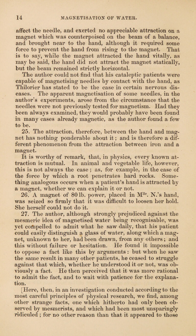 affect the needle, and exerted no appreciable attraction on a magnet which was counterpoised on the beam of a balance, and brought near to the hand, although it required some force to prevent the hand from rising to the magnet. That is to say, while the magnet attracted the hand vitally, as may be said, the hand did not attract the magnet statically, but the beam remained strictly horizontal. The author could not find that his cataleptic patients were capable of magnetising needles by contact with the hand, as Thilorier has stated to be the case in certain nervous dis¬ eases. The apparent magnetisation of some needles, in the author’s experiments, arose from the circumstance that the needles were not previously tested for magnetism. Had they been always examined, they would probably have been found in many cases already magnetic, as the author found a few to be. 25. The attraction, therefore, between the hand and mag¬ net has nothing ponderable about it; and is therefore a dif¬ ferent phenomenon from the attraction between iron and a magnet. It is worthy of remark, that, in physics, every known at¬ traction is mutual. In animal and vegetable life, however, this is not always the case ; as, for example, in the case of the force by which a root penetrates hard rocks. Some¬ thing analogous occurs when a patient’s hand is attracted by a magnet, whether we can explain it or not. 26. A magnet of 80 lb. power, placed in Mlle. N.’s hand, was seized so firmly that it was difficult to loosen her hold. She herself could not do it. 27. The author, although strongly prejudiced against the mesmeric idea of magnetised water being recognisable, was yet compelled to admit what he saw daily, that his patient could easily distinguish a glass of water, along which a mag¬ net, unknown to her, had been drawn, from any others; and this without failure or hesitation. He found it impossible to oppose a fact like this by arguments : but when he saw the same result in many other patients, he ceased to struggle against that which, whether he understood it or not, was ob¬ viously a fact. He then perceived that it was more rational to admit the fact, and to wait with patience for the explana¬ tion. [Here, then, in an investigation conducted according to the most careful principles of physical research, we find, among other strange facts, one which hitherto had only been ob¬ served by mesmerists, and which had been most unsparingly ridiculed ; for no other reason than that it appeared to those