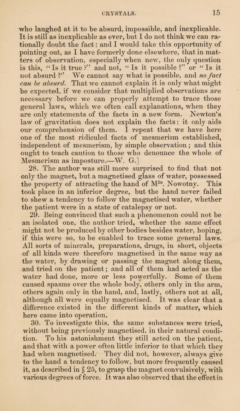 who laughed at it to be absurd, impossible, and inexplicable. It is still as inexplicable as ever, but I do not think we can ra¬ tionally doubt the fact: and I would take this opportunity of pointing out, as I have formerly done elsewhere, that in mat¬ ters of observation, especially when new, the only question is this, “ Is it true ?” and not, “ Is it possible 1” or “ Is it not absurd V’ We cannot say what is possible, and no fact can be absurd. That we cannot explain it is only what might be expected, if we consider that multiplied observations are necessary before we can properly attempt to trace those general laws, which we often call explanations, when they are only statements of the facts in a new form. Newton’s law of gravitation does not explain the facts: it only aids our comprehension of them. I repeat that we have here one of the most ridiculed facts of mesmerism established, independent of mesmerism, by simple observation; and this ought to teach caution to those who denounce the whole of Mesmerism as imposture.—W. G.] 28. The author was still more surprised to find that not only the magnet, but a magnetised glass of water, possessed the property of attracting the hand of Mlle. Nowotny. This took place in an inferior degree, but the hand never failed to shew a tendency to follow the magnetised water, whether the patient were in a state of catalepsy or not. 29. Being convinced that such a phenomenon could not be an isolated one, the author tried, whether the same effect might not be produced by other bodies besides water, hoping, if this were so, to be enabled to trace some general laws. All sorts of minerals, preparations, drugs, in short, objects of all kinds were therefore magnetised in the same way as the water, by drawing or passing the magnet along them, and tried on the patient; and all of them had acted as the water had done, more or less powerfully. Some of them caused spasms over the whole body, others only in the arm, others again only in the hand, and, lastly, others not at all, although all were equally magnetised. It was clear that a difference existed in the different kinds of matter, which here came into operation. 30. To investigate this, the same substances were tried, without being previously magnetised, in their natural condi¬ tion. To his astonishment they still acted on the patient, and that with a power often little inferior to that which they had when magnetised. They did not, however, always give to the hand a tendency to follow, but more frequently caused it, as described in § 25, to grasp the magnet convulsively, with various degrees of force. It was also observed that the effect in