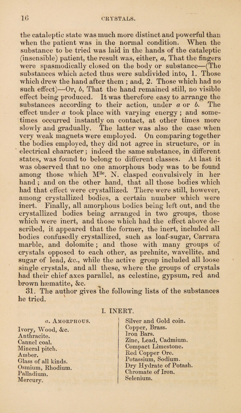the cataleptic state was much more distinct and powerful than when the patient was in the normal condition. When the substance to be tried was laid in the hands of the cataleptic (insensible) patient, the result was, either, a, That the fingers were spasmodically closed on the body or substance—(The substances which acted thus were subdivided into, 1. Those which drew the hand after them ; and, 2. Those which had no such effect)—Or, b, That the hand remained still, no visible effect being produced. It was therefore easy to arrange the substances according to their action, under a or b. The effect under a took place with varying energy ; and some¬ times occurred instantly on contact, at other times more slowly and gradually. The latter was also the case when very weak magnets were employed. On comparing together the bodies employed, they did not agree in structure, or in electrical character ; indeed the same substance, in different states, was found to belong to different classes. At last it was observed that no one amorphous body was to be found among those which Mlle. N. clasped convulsively in her hand; and on the other hand, that all those bodies which had that effect were crystallized. There were still, however, among crystallized bodies, a certain number which were inert. Finally, all amorphous bodies being left out, and the crystallized bodies being arranged in two groups, those which were inert, and those which had the effect above de¬ scribed, it appeared that the former, the inert, included all bodies confusedly crystallized, such as loaf-sugar, Carrara marble, and dolomite ; and those with many groups of crystals opposed to each other, as prehnite, wavellite, and sugar of lead, &c., while the active group included all loose single crystals, and all these, where the groups of crystals had their chief axes parallel, as celestine, gypsum, red and brown haematite, &c. 31. The author gives the following lists of the substances he tried. I. INERT. Ivory, Wood, &c. Anthracite. Cannel coal. Mineral pitch. Amber. Glass of all kinds. Osmium, Rhodium. Palladium. Mercury. a. Amorphous. Silver and Gold coin. Copper, Brass. Iron Bars. Zinc, Lead, Cadmium. Compact Limestone. Red Copper Ore. Potassium, Sodium. Dry Hydrate of Potash. Chromate of Iron. Selenium.