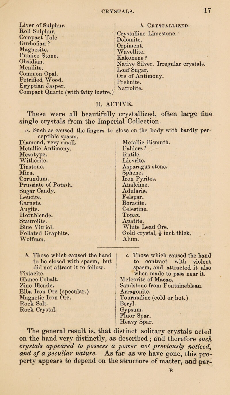 Liver of Sulphur. Roll Sulphur. Compact Talc. Gurhofian ? Magnesite. Pumice Stone. Obsidian. Menilite. Common Opal. Petrified Wood. Egyptian Jasper. Compact Quartz (with fatty lustre.) b. Crystallized. Crystalline Limestone. Dolomite. Orpiment. Wavellite. Kakoxene ? Native Silver. Irregular crystals. Loaf Sugar. Ore of Antimony. Prehnite. Natrolite. II. ACTIVE. These were all beautifully crystallized, often large fine single crystals from the Imperial Collection. a. Such as caused the fingers to ceptible spasm. Diamond, very small. Metallic Antimony. Mesotype. Witherite. Tinstone. Mica. Corundum. Prussiate of Potash. Sugar Candy. Leucite. Garnets. Augite. Hornblende. Staurolite. Blue Vitriol. Foliated Graphite. Wolfram. Dse on the body with hardly per- Metallic Bismuth. Fahlerz ? Rutile. Lievrite. Asparagus stone. Sphene. Iron Pyrites. Analcime. Adularia, Felspar. Boracite. Celestine. Topaz. Apatite. White Lead Ore. Gold-crystal, ^ inch thick. Alum. b. Those which caused the hand to be closed with spasm, but did not attract it to follow. Pistacite. Glance Cobalt. Zinc Blende. Elba Iron Ore (specular.) Magnetic Iron Ore. Rock Salt. Rock Crystal. c„ Those which caused the hand to contract with violent spasm, and attracted it also when made to pass near it. Meteorite of Macao. Sandstone from Fontainebleau. Arragonite. Tourmaline (cold or hot.) Beryl. Gypsum. Fluor Spar. Heavy Spar. The general result is, that distinct solitary crystals acted on the hand very distinctly, as described; and therefore such crystals appeared to possess a power not previously noticed, and of a peculiar nature. As far as we have gone, this pro¬ perty appears to depend on the structure of matter, and par- B